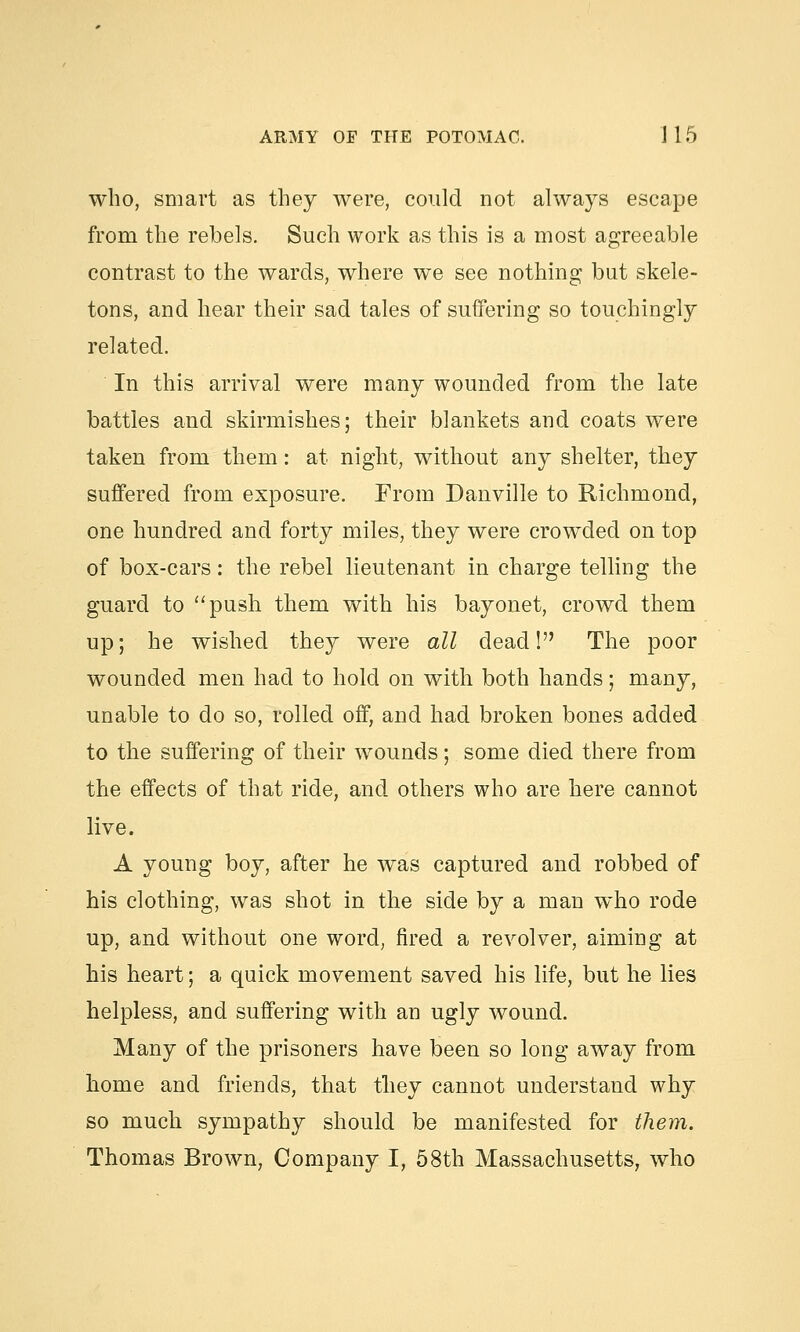 who, smart as they were, could not always escape from the rebels. Such work as this is a most agreeable contrast to the wards, where we see nothing but skele- tons, and hear their sad tales of suffering so touchingly related. In this arrival were many wounded from the late battles and skirmishes; their blankets and coats were taken from them: at night, without any shelter, they suffered from exposure. From Danville to Richmond, one hundred and forty miles, they were crowded on top of box-cars: the rebel lieutenant in charge telling the guard to push them with his bayonet, crowd them up; he wished they were all dead! The poor wounded men had to hold on with both hands; many, unable to do so, rolled off, and had broken bones added to the suffering of their wounds; some died there from the effects of that ride, and others who are here cannot live. A young boy, after he was captured and robbed of his clothing, was shot in the side by a man who rode up, and without one word, fired a revolver, aiming at his heart; a quick movement saved his life, but he lies helpless, and suffering with an ugly wound. Many of the prisoners have been so long away from home and friends, that they cannot understand why so much sympathy should be manifested for them. Thomas Brown, Company I, 58th Massachusetts, who