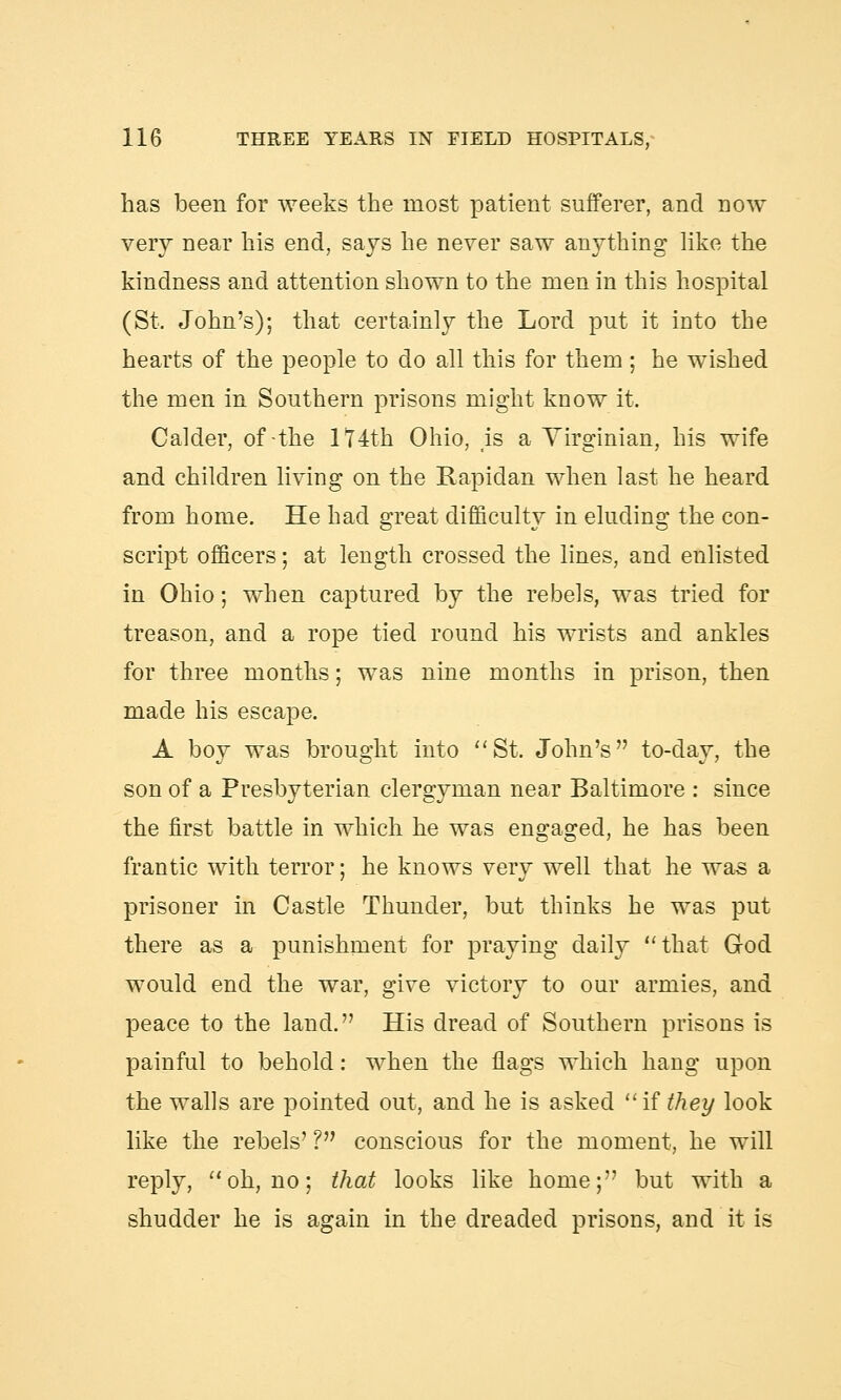 has been for weeks the most patient sufferer, and now very near his end, says he never saw anything like the kindness and attention shown to the men in this hospital (St. John's); that certainly the Lord put it into the hearts of the people to do all this for them; he wished the men in Southern prisons might know it. Calder, of the 174th Ohio, is a Virginian, his wife and children living on the Rapidan when last he heard from home. He had great difficulty in eluding the con- script officers; at length crossed the lines, and enlisted in Ohio; when captured by the rebels, was tried for treason, and a rope tied round his wrists and ankles for three months; was nine months in prison, then made his escape. A boy was brought into St. John's to-day, the son of a Presbyterian clergyman near Baltimore : since the first battle in which he was engaged, he has been frantic with terror; he knows very well that he was a prisoner in Castle Thunder, but thinks he was put there as a punishment for praying daily that God would end the war, give victory to our armies, and peace to the land. His dread of Southern prisons is painful to behold: when the flags which hang upon the walls are pointed out, and he is asked if they look like the rebels' ? conscious for the moment, he will reply, oh, no; that looks like home; but with a shudder he is again in the dreaded prisons, and it is