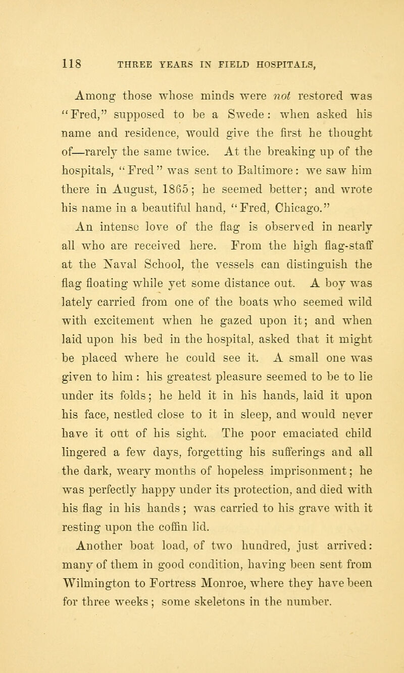 Among those whose minds were not restored was Fred, supposed to be a Swede: when asked his name and residence, would give the first he thought of—rarely the same twice. At the breaking up of the hospitals, Fred was sent to Baltimore: we saw him there in August, 1865; he seemed better; and wrote his name in a beautiful hand, Fred, Chicago. An intense love of the flag is observed in nearly all who are received here. From the high flag-staff at the Naval School, the vessels can distinguish the flag floating while yet some distance out. A boy was lately carried from one of the boats who seemed wild with excitement when he gazed upon it; and when laid upon his bed in the hospital, asked that it might be placed where he could see it. A small one was given to him : his greatest pleasure seemed to be to lie under its folds; he held it in his hands, laid it upon his face, nestled close to it in sleep, and would never have it out of his sight. The poor emaciated child lingered a few days, forgetting his sufferings and all the dark, weary months of hopeless imprisonment; he was perfectly happy under its protection, and died with his flag in his hands ; was carried to his grave with it resting upon the coffin lid. Another boat load, of two hundred, just arrived: many of them in good condition, having been sent from Wilmington to Fortress Monroe, where they have been for three weeks; some skeletons in the number.