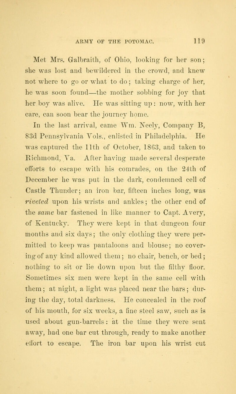Met Mrs. Galbraith, of Ohio, looking for her son; she was lost and bewildered in the crowd, and knew not where to go or what to do; taking charge of her, he was soon found—the mother sobbing for joy that her boy was alive. He was sitting up: now, with her care, can soon bear the journey home. In the last arrival, came Wm. Neely, Company B, 83d Pennsylvania Vols., enlisted in Philadelphia. He was captured the 11th of October, 1863, and taken to Richmond, Va. After having made several desperate efforts to escape with his comrades, on the 24th of December he was put in the dark, condemned cell of Castle Thunder; an iron bar, fifteen inches long, was riveted upon his wrists and ankles; the other end of the same bar fastened in like manner to Capt. Avery, of Kentucky. They were kept in that dungeon four months and six days; the only clothing they were per- mitted to keep was pantaloons and blouse; no cover- ing of any kind allowed them; no chair, bench, or bed; nothing to sit or lie down upon but the filthy floor. Sometimes six men were kept in the same cell with them; at night, a light was placed near the bars; dur- ing the day, total darkness. He concealed in the roof of his mouth, for six weeks, a fine steel saw, such as is used about gun-barrels : at the time they were sent away, had one bar cut through, ready to make another effort to escape. The iron bar upon his wrist cut
