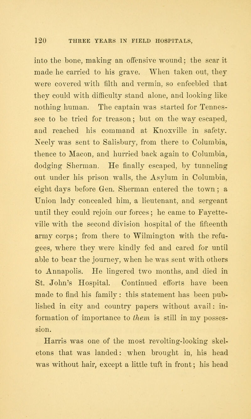 into the bone, making an offensive wound; the scar it made he carried to his grave. When taken out, they were covered with filth and vermin, so enfeebled that they could with difficulty stand alone, and looking like nothing human. The captain was started for Tennes- see to be tried for treason; but on the way escaped, and reached his command at Kuoxville in safety. JSeely was sent to Salisbury, from there to Columbia, thence to Macon, and hurried back again to Columbia, dodging Sherman. He finally escaped, by tunneling out under his prison walls, the Asylum in Columbia, eight days before Gen. Sherman entered the town; a Union lady concealed him, a lieutenant, and sergeant until they could rejoin our forces; he came to Fayette- ville with the second division hospital of the fifteenth army corps; from there to Wilmington with the refu- gees, where they were kindly fed and cared for until able to bear the journey, when he was sent with others to Annapolis. He lingered two months, and died in St. John's Hospital. Continued efforts have been made to find his family: this statement has been pub- lished in city and country papers without avail: in- formation of importance to them is still in my posses- sion. Harris was one of the most revolting-looking skel- etons that was landed: when brought in, his head was without hair, except a little tuft in front; his head