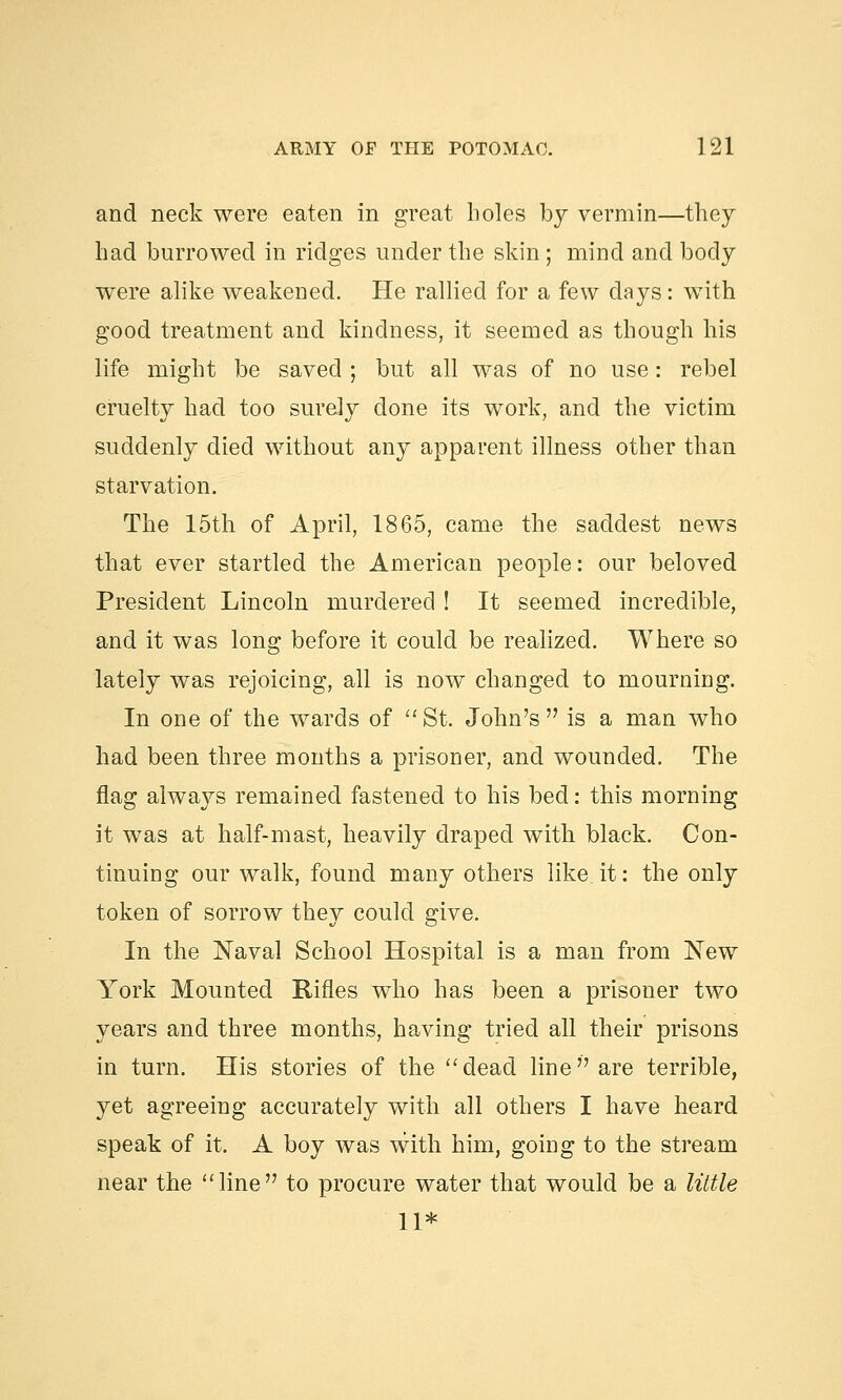 and neck were eaten in great boles by vermin—they had burrowed in ridges under the skin ; mind and body were alike weakened. He rallied for a few days: with good treatment and kindness, it seemed as though his life might be saved ; but all was of no use: rebel cruelty had too surely done its work, and the victim suddenly died without any apparent illness other than starvation. The 15th of April, 1865, came the saddest news that ever startled the American people: our beloved President Lincoln murdered ! It seemed incredible, and it was long before it could be realized. Where so lately was rejoicing, all is now changed to mourning. In one of the wards of St. John's is a man who had been three months a prisoner, and wounded. The flag always remained fastened to his bed: this morning it was at half-mast, heavily draped with black. Con- tinuing our walk, found many others like it: the only token of sorrow they could give. In the Naval School Hospital is a man from New York Mounted Rifles who has been a prisoner two years and three months, having tried all their prisons in turn. His stories of the dead line are terrible, yet agreeing accurately with all others I have heard speak of it. A boy was with him, going to the stream near the line to procure water that would be a little 11*