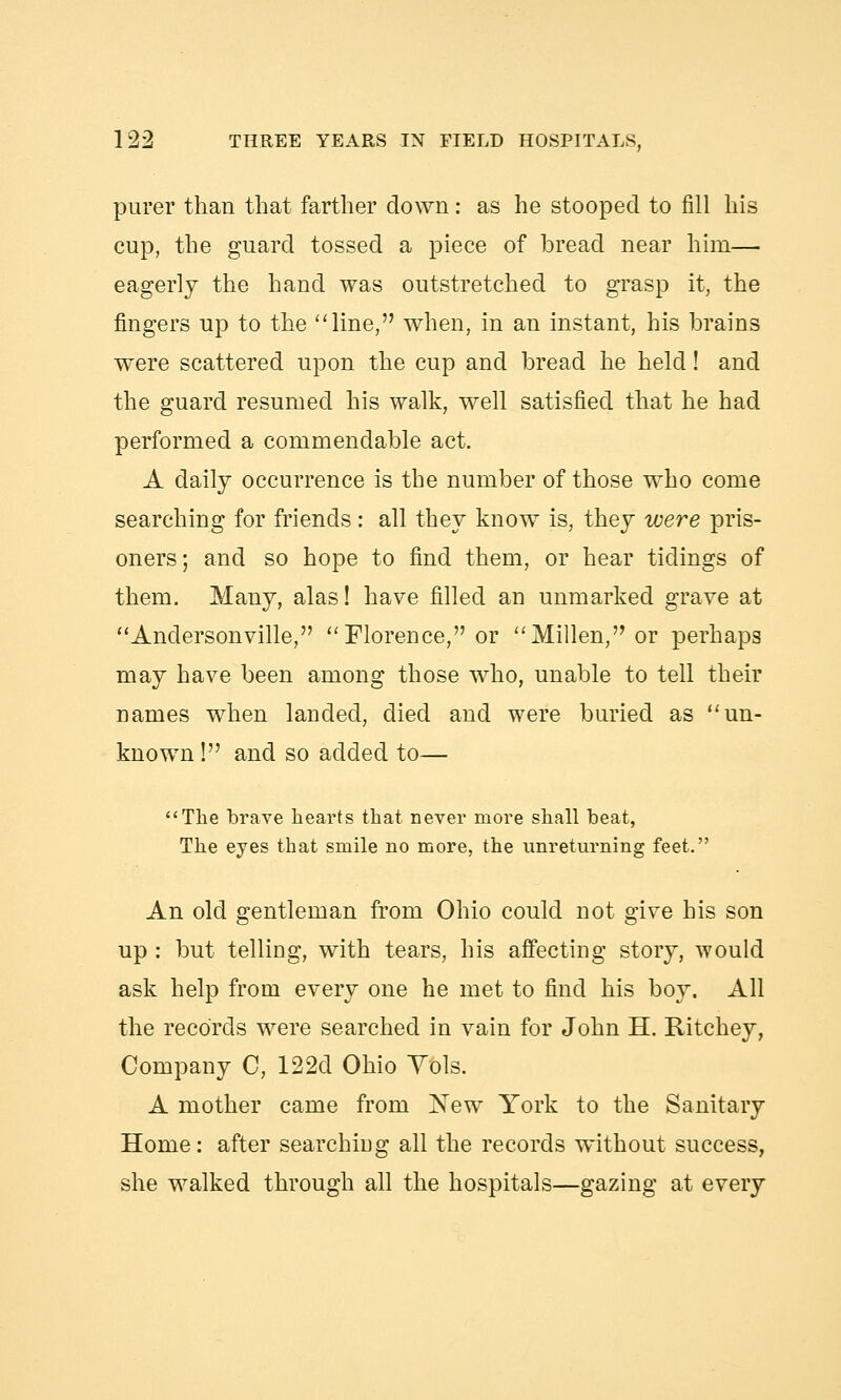 purer than that farther down : as he stooped to fill his cup, the guard tossed a piece of bread near him— eagerly the hand was outstretched to grasp it, the fingers up to the line, when, in an instant, his brains were scattered upon the cup and bread he held! and the guard resumed his walk, well satisfied that he had performed a commendable act. A daily occurrence is the number of those who come searching for friends: all they know is, they were pris- oners; and so hope to find them, or hear tidings of them. Many, alas! have filled an unmarked grave at  Anderson ville, Florence, or Millen, or perhaps may have been among those who, unable to tell their names when landed, died and were buried as un- known! and so added to— The brave hearts that never more shall beat, The eyes that smile no more, the unreturning feet. An old gentleman from Ohio could not give his son up : but telling, with tears, his affecting story, would ask help from every one he met to find his boy. All the records were searched in vain for John H. Ritchey, Company C, 122d Ohio Yols. A mother came from New York to the Sanitary Home: after searching all the records without success, she walked through all the hospitals—gazing at every