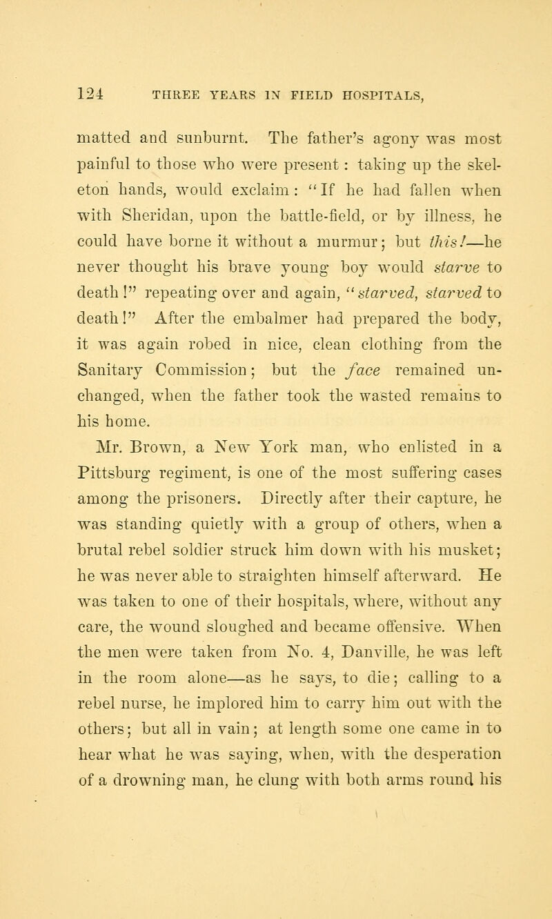 matted and sunburnt. The father's agony was most painful to those who were present: taking up the skel- eton hands, would exclaim: If he had fallen when with Sheridan, upon the battle-field, or by illness, he could have borne it without a murmur; but this!—he never thought his brave young boy would starve to death ! repeating over and again,  starved, starved to death! After the embalmer had prepared the body, it was again robed in nice, clean clothing from the Sanitary Commission; but the face remained un- changed, when the father took the wasted remains to his home. Mr. Brown, a New York man, who enlisted in a Pittsburg regiment, is one of the most suffering cases among the prisoners. Directly after their capture, he was standing quietly with a group of others, when a brutal rebel soldier struck him down with his musket; he was never able to straighten himself afterward. He was taken to one of their hospitals, where, without any care, the wound sloughed and became offensive. When the men were taken from No. 4, Danville, he was left in the room alone—as he says, to die; calling to a rebel nurse, he implored him to carry him out with the others; but all in vain; at length some one came in to hear what he was saying, when, with the desperation of a drowning man, he clung with both arms round his