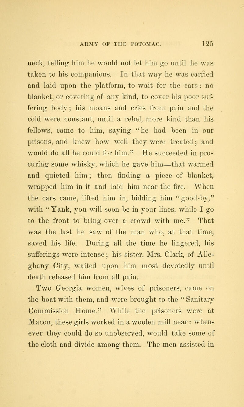 neck, telling him he would not let him go until he was taken to his companions. In that way he was carried and laid upon the platform, to wait for the cars: no blanket, or covering of any kind, to cover his poor suf- fering body; his moans and cries from pain and the cold were constant, until a rebel, more kind than his fellows, came to him, saying he had been in our prisons, and knew how well they were treated; and would do all he could for him. He succeeded in pro- curing some whisky, which he gave him—that warmed and quieted him; then finding a piece of blanket, wrapped him in it and laid him near the fire. When the cars came, lifted him in, bidding him good-by, with Yank, you will soon be in your lines, while I go to the front to bring over a crowd with me. That was the last he saw of the man who, at that time, saved his life. During all the time he lingered, his sufferings were intense; his sister, Mrs. Clark, of Alle- ghany City, waited upon him most devotedly until death released him from all pain. Two Georgia women, wives of prisoners, came on the boat with them, and were brought to the  Sanitary Commission Home. While the prisoners were at Macon, these girls worked in a woolen mill near: when- ever they could do so unobserved, would take some of the cloth and divide among them. The men assisted in