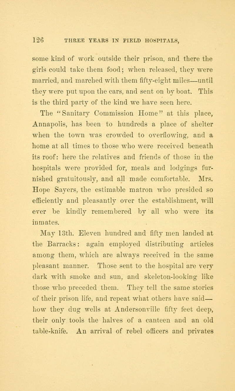 some kind of work outside their prison, and there the girls could take them food; when released, they were married, and marched with them fifty-eight miles—until they were put upon the cars, and sent on by boat. This is the third party of the kind we have seen here. The Sanitary Commission Home at this place, Annapolis, has been to hundreds a place of shelter when the town was crowded to overflowing, and a home at all times to those who were received beneath its roof: here the relatives and friends of those in the hospitals were provided for, meals and lodgings fur- nished gratuitously, and all made comfortable. Mrs. Hope Sayers, the estimable matron who presided so efficiently and pleasantly over the establishment, will ever be kindly remembered by all who were its inmates. May 13th. Eleven hundred and fifty men landed at the Barracks: again employed distributing articles among them, which are always received in the same pleasant manner. Those sent to the hospital are very dark with smoke and sun, and skeleton-looking like those who preceded them. They tell the same stories of their prison life, and repeat what others have said— how they dug wells at Andersonviile fifty feet deep, their only tools the halves of a canteen and an old table-knife. An arrival of rebel officers and privates