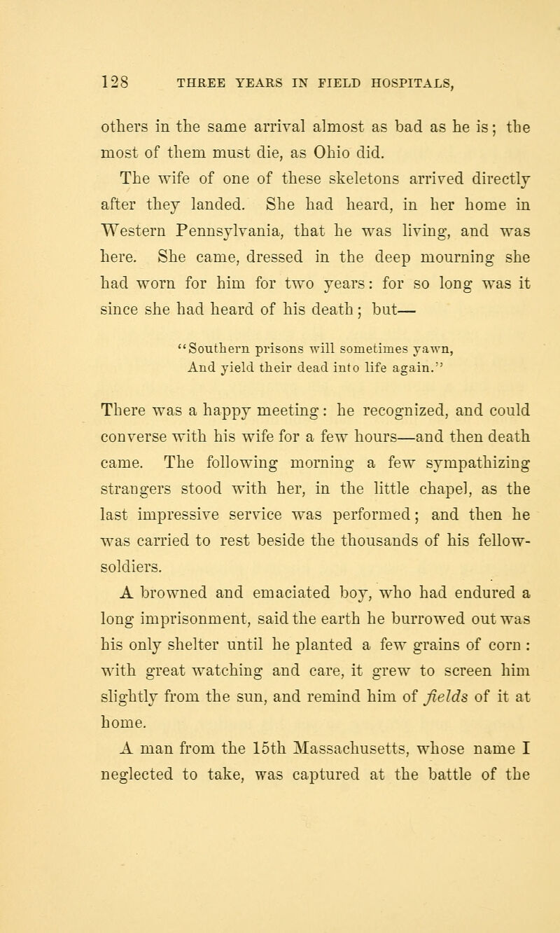 others in the same arrival almost as bad as he is; the most of them must die, as Ohio did. The wife of one of these skeletons arrived directly after they landed. She had heard, in her home in Western Pennsylvania, that he was living, and was here. She came, dressed in the deep mourning she had worn for him for two years: for so long was it since she had heard of his death; but— Southern prisons will sometimes yawn, And yield their dead into life again. There was a happy meeting: he recognized, and could converse with his wife for a few hours—and then death came. The following morning a few sympathizing strangers stood with her, in the little chapel, as the last impressive service was performed; and then he was carried to rest beside the thousands of his fellow- soldiers. A browned and emaciated boy, who had endured a long imprisonment, said the earth he burrowed out was his only shelter until he planted a few grains of corn : with great watching and care, it grew to screen him slightly from the sun, and remind him of fields of it at home. A man from the 15th Massachusetts, whose name I neglected to take, was captured at the battle of the