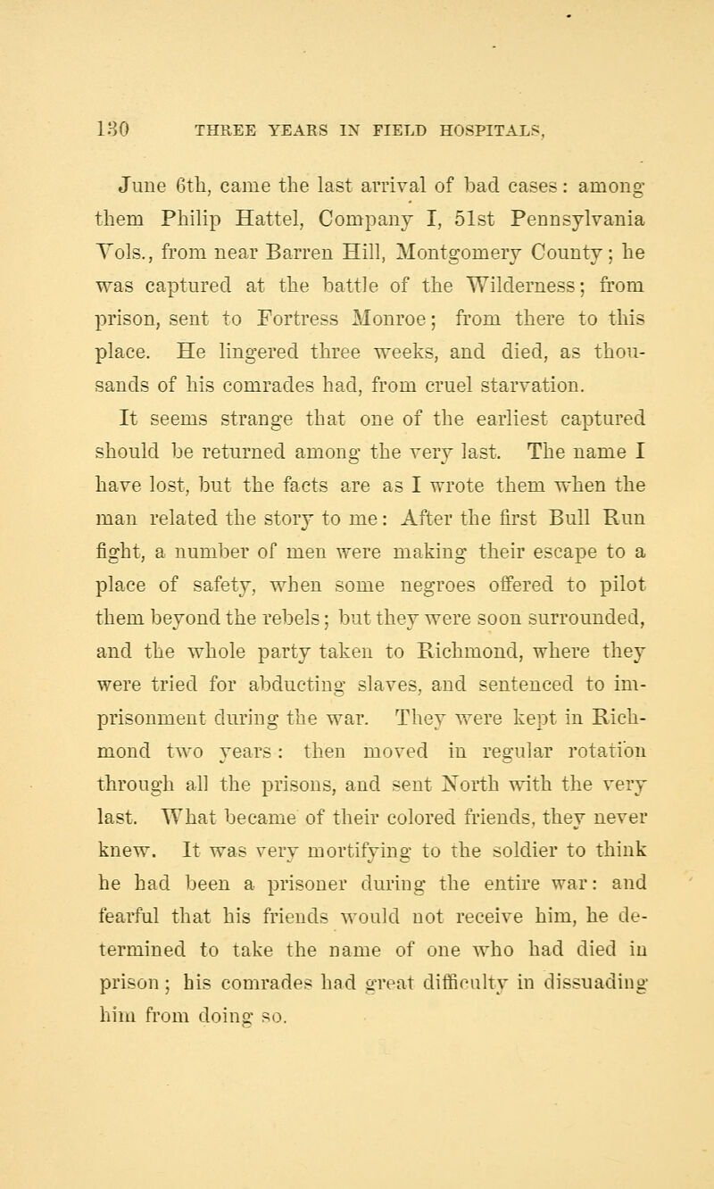 June 6th, came the last arrival of bad cases: among them Philip Hattel, Company I, 51st Pennsylvania Vols., from near Barren Hill, Montgomery County; he was captured at the battle of the Wilderness; from prison, sent to Fortress Monroe; from there to this place. He lingered three weeks, and died, as thou- sands of his comrades had, from cruel starvation. It seems strange that one of the earliest captured should be returned among the very last. The name I have lost, but the facts are as I wrote them when the man related the story to me: After the first Bull Run fight, a number of men were making their escape to a place of safety, when some negroes offered to pilot them beyond the rebels; but they were soon surrounded, and the whole party taken to Richmond, where they were tried for abducting slaves, and sentenced to im- prisonment during the war. They were kept in Rich- mond two years: then moved in regular rotation through all the prisons, and sent North with the very last. What became of their colored friends, they never knew. It was very mortifying to the soldier to think he had been a prisoner during the entire war: and fearful that his friends would not receive him, he de- termined to take the name of one who had died in prison; his comrades had great difficulty in dissuading him from doing so.