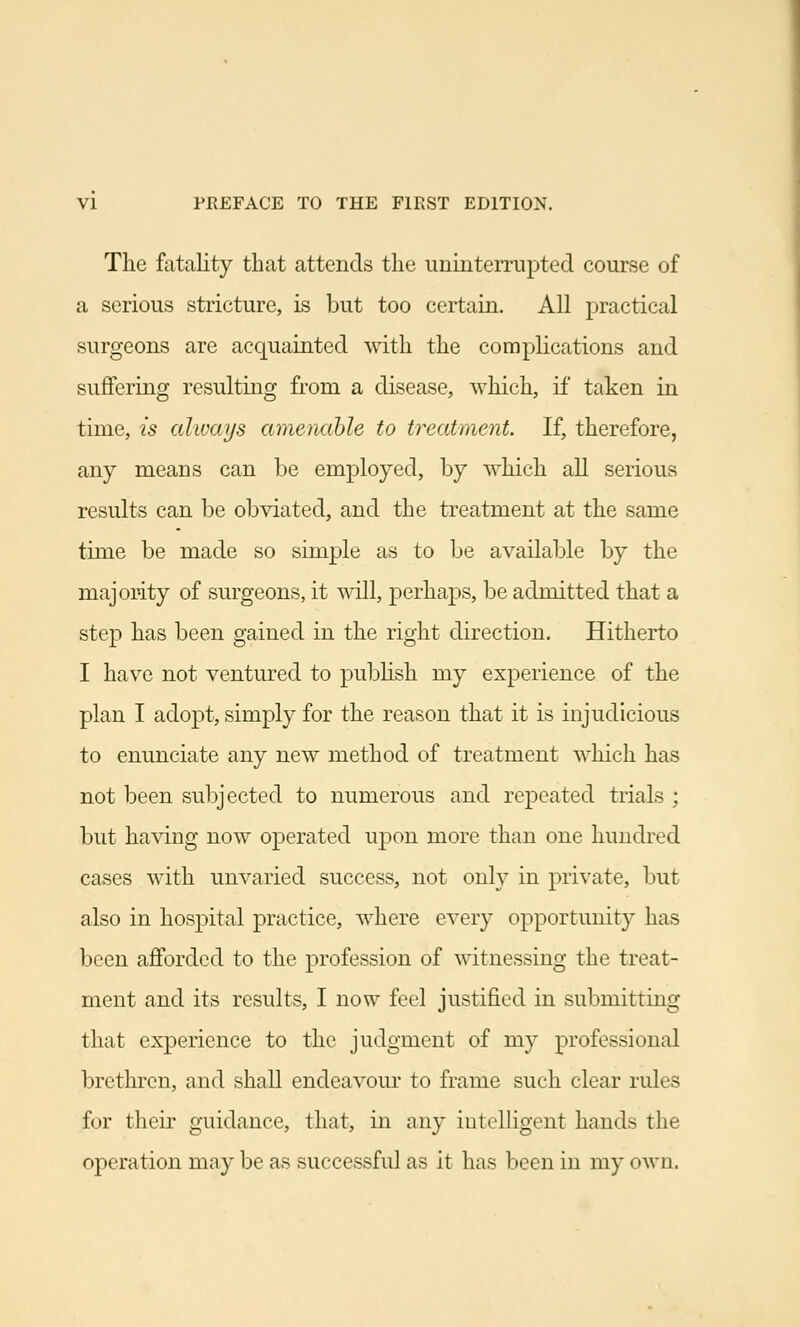 The fatality that attends the uninterrupted course of a serious stricture, is but too certain. All practical surgeons are acquainted with the complications and suffering resulting from a disease, which, if taken in time, is always amenable to treatment. If, therefore, any means can be employed, by which all serious results can be obviated, and the treatment at the same time be made so simple as to be available by the majority of surgeons, it will, perhaps, be admitted that a step has been gained in the right direction. Hitherto I have not ventured to publish my experience of the plan I adopt, simply for the reason that it is injudicious to enunciate any new method of treatment which has not been subjected to numerous and repeated trials ; but having now operated upon more than one hundred cases with unvaried success, not only in private, but also in hospital practice, where every opportunity has been afforded to the profession of witnessing the treat- ment and its results, I now feel justified in submitting that experience to the judgment of my professional brethren, and shall endeavour to frame such clear rules for their guidance, that, in any intelligent hands the operation may be as successful as it has been in my own.