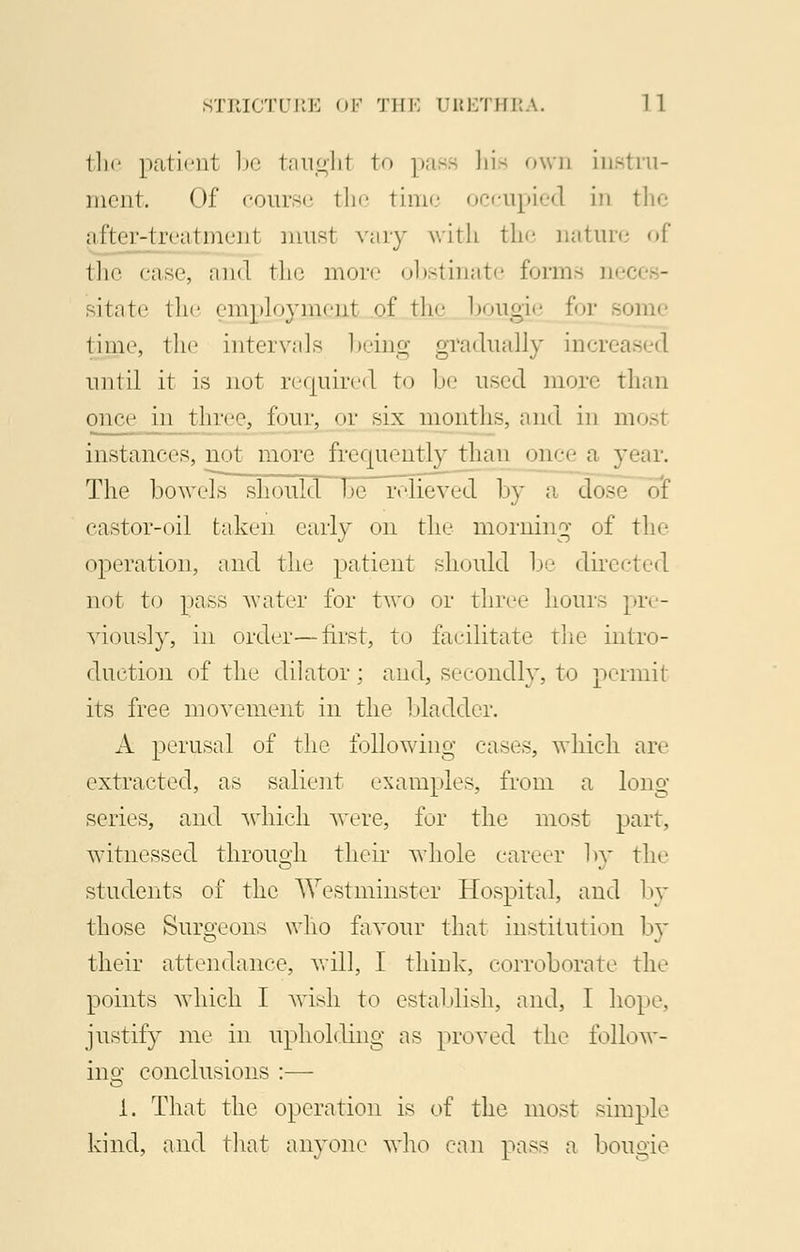 the patient be taughl to pass hie own instru- ment. Of course the time occupied in the after-treatment musl vary with the nature of the case, and the more obstinate forms uei sitate the enrpjoyment of the bougie for - time, the intervals being gradually increased until it is not required to be used more than once in three, four, or six months, and in mosl instances, not more frequently than <»ner a year. The bowels should be relieved by a dose of castor-oil taken early on the morning of the operation, and the patient should be directed not to pass water for two or three hours pre- viously, in order—first, to facilitate the intro- duction of the dilator ; and, secondly, to permit its free movement in the bladder. A perusal of the following cases, which are extracted, as salient examples, from a long series, and which were, for the most part, witnessed throuoli their whole career by the students of the Westminster Hospital, and by those Surgeons who favour that institution by their attendance, will, I think, corroborate the points which I wish to establish, and, I hope, justify me in upholding as proved the follow- ing conclusions :— 1. That the operation is of the most simple kind, and that anyone who can pass a bougie