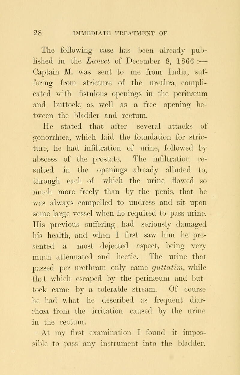 The following case has been already pub- lished in the Lancet of December 8, 18GG :— Captain M. was sent to me from India, suf- fering from stricture of the urethra, compli- cated with fistulous openings in the perinaeum and buttock, as well as a free opening be- tween the 1 >ladder and rectum. He stated that after several attacks of gonorrhoea, which laid the foundation for stric- ture, he had infiltration of urine, followed by abscess of the prostate. The infiltration re- sulted in the openings already alluded to, through each of which the urine flowed so much more freely than by the penis, that he was always compelled to undress and sit upon some large vessel when he required to pass urine. His previous suffering had seriously damaged his health, and when I first saw him he pre- sented a most dejected aspect, being very much attenuated and hectic. The urine that passed per urethram only came guttatim, while that which escaped by the perinaeum and but- tock came by a tolerable stream. Of course he had what he described as frequent diar- rhoea from the irritation caused by the urine in the rectum. At my first examination I found it impos- sible to pass any instrument into the bladder.