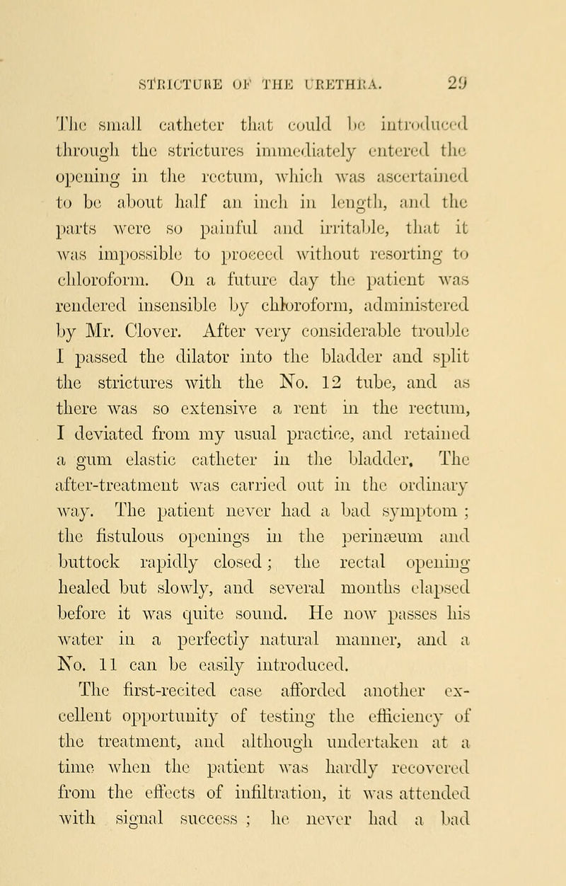 The small catheter that could be introduced through the .strictures immediately entered the opening in the rectum, which was ascertained to be about half an inch in length, and the parts were so painful and irritable, that it was impossible to proceed without resorting to chloroform. On a future day the patient was rendered insensible by chloroform, administered by Mr. Clover. After very considerable trouble I passed the dilator into the bladder and split the strictures with the No. 12 tube, and as there was so extensive a rent in the rectum, I deviated from my usual practice, and retained a gum elastic catheter in the bladder, The after-treatment was carried out in the ordinary way. The patient never had a bad symptom ; the fistulous openings in the perinaeum and buttock rapidly closed; the rectal opening healed but slowly, and several months elapsed before it was quite sound. He now passes his water in a perfectly natural manner, and a No. 11 can be easily introduced. The first-recited case afforded another ex- cellent opportunity of testing the efficiency of the treatment, and although undertaken at a time when the patient was hardly recovered from the effects of infiltration, it was attended with signal success ; lie never had a bad