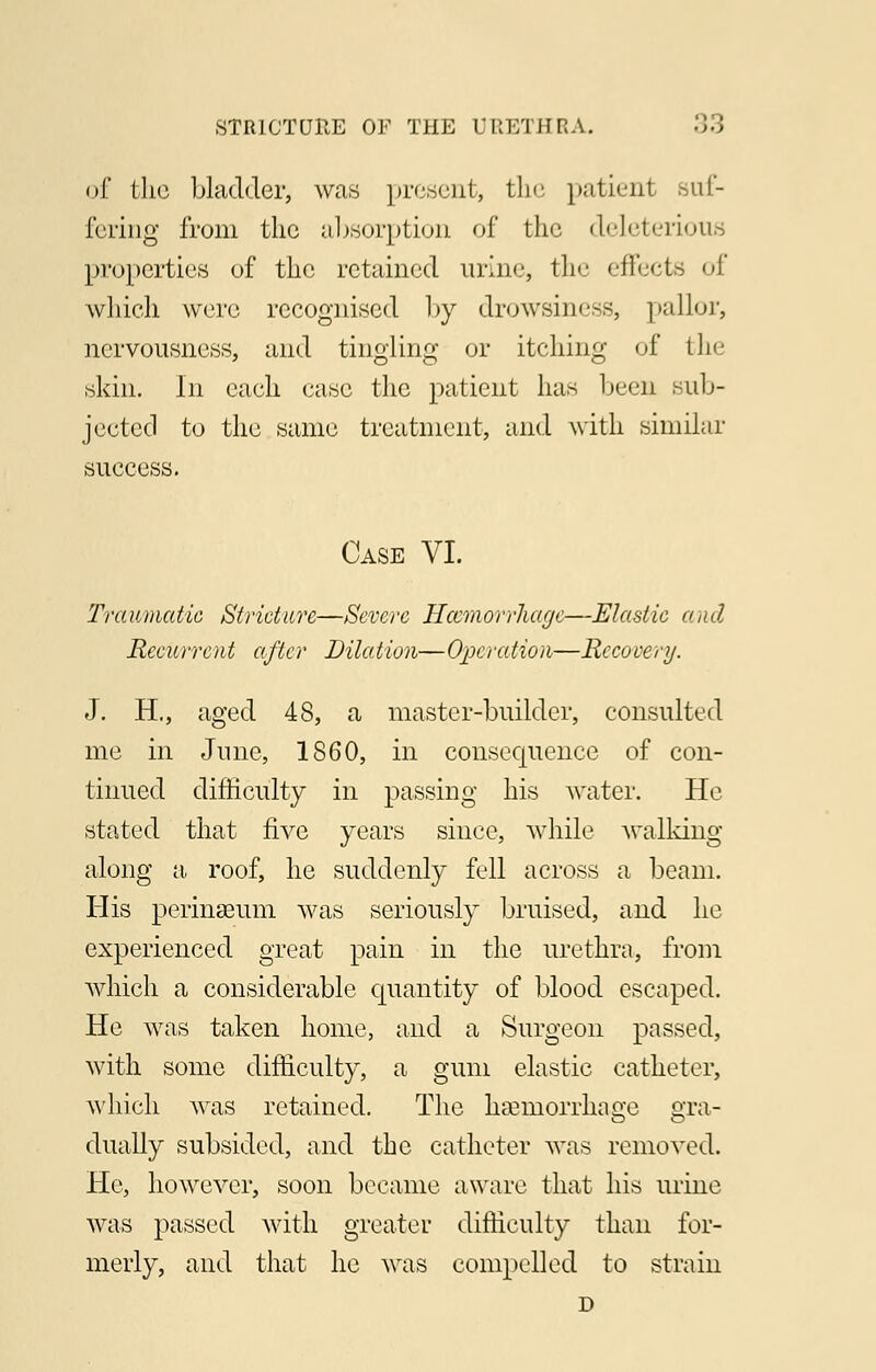 of the bladder, was present, the patient suf- fering from the absorption of the deleterious properties of the retained urine, the effects of which were recognised by drowsiness, pallor, nervousness, and tingling or itching of the skin. In each case the patient has been sub- jected to the same treatment, and with similar success. Case VI. Traumatic Stricture—Severe Haemorrhage—Elastic a ad Recurrent after Dilation—Operation—Recovery. J. H., aged 48, a master-builder, consulted me in June, 1860, in consequence of con- tinued difficulty in passing his water. He stated that five years since, while walking along a roof, he suddenly fell across a beam. His perinseum was seriously bruised, and he experienced great pain in the urethra, from which a considerable quantity of blood escaped. He was taken home, and a Surgeon passed, with some difficulty, a gum elastic catheter, which was retained. The haemorrhage gra- dually subsided, and the catheter was removed. He, however, soon became aware that his urine was passed with greater difficulty than for- merly, and that he was compelled to strain D