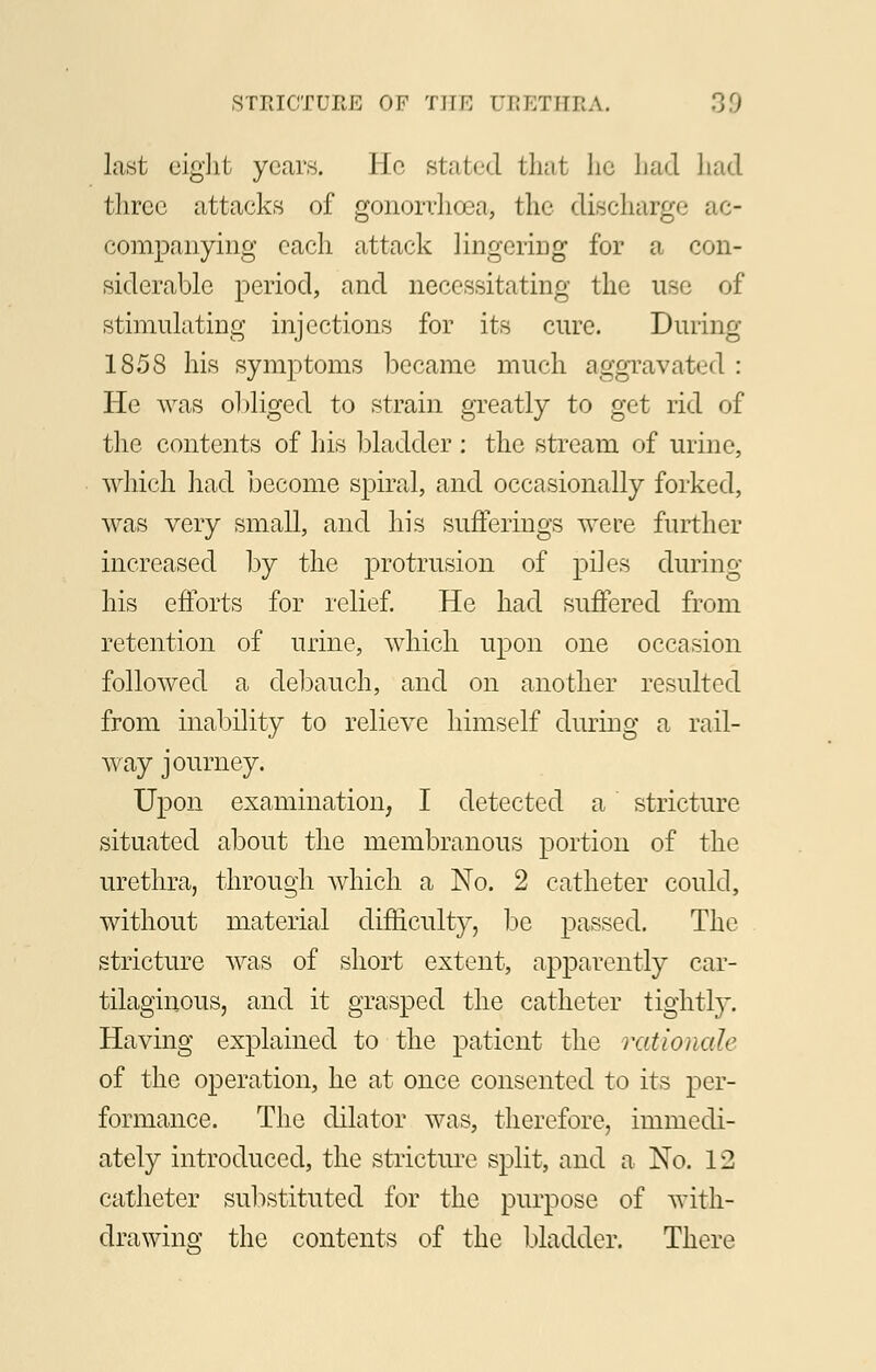 last eight years. He stated that he had had three attacks of gonorrhoea, the discharge ac- companying each attack lingering for a con- siderable period, and necessitating the use of stimulating injections for its cure. During 1858 his symptoms became much aggravated : He was obliged to strain greatly to get rid of the contents of his bladder : the stream of urine, which had become spiral, and occasionally forked, was very small, and his sufferings were further increased by the protrusion of piles during his efforts for relief. He had suffered from retention of urine, which upon one occasion followed a debauch, and on another resulted from inability to relieve himself during a rail- way journey. Upon examination, I detected a stricture situated about the membranous portion of the urethra, through which a No. 2 catheter could, without material difficulty, be passed. The stricture was of short extent, apparently car- tilaginous, and it grasped the catheter tightly. Having explained to the patient the rationale of the operation, he at once consented to its per- formance. The dilator was, therefore, immedi- ately introduced, the stricture split, and a No. 12 catheter substituted for the purpose of with- drawing the contents of the bladder. There