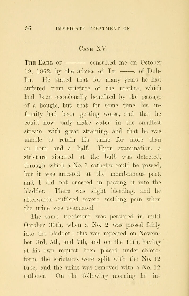 Case XV. The Earl of consulted me on October If), 1862, by the advice of Dr. , of Dub- lin. He stated that for many years he had suffered from stricture of the urethra, which had been occasionally benefited by the passage of a bougie, but that for some time his in- firmity had been getting worse, and that he could now only make water in the smallest stream, with great straining, and that he was unable to retain his urine for more than an hour and a half. Upon examination, a stricture situated at the bulb was detected, through which a No. 1 catheter could be passed, but it was arrested at the membranous part, and I did not succeed in passing it into the bladder. There was slight bleeding, and he afterwards .suffered severe scalding pain when the urine was evacuated. The same treatment was persisted in until October 30th, when a No. 2 was passed fairly into the bladder ; this was repeated on Novem- ber 3rd, 5th, and 7th, and on the 10th, having at his own request been placed under chloro- form, the strictures were split with the No. 12 tube, and the urine was removed with a No. 12 catheter. On the following1 morning he in-