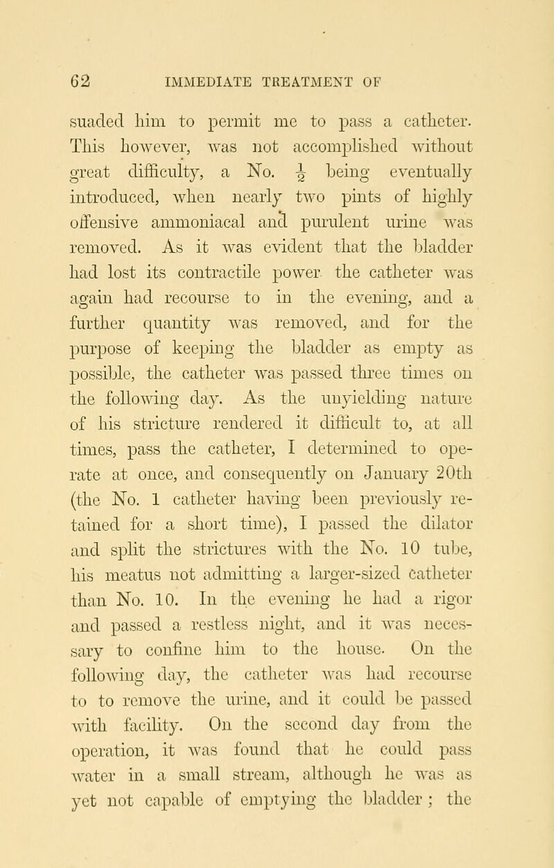 suaded him to permit me to pass a catheter. This however, was not accomplished without great difficulty, a No. t> being eventually introduced, when nearly two pints of highly offensive ammoniacal and purulent urine was removed. As it was evident that the bladder had lost its contractile power the catheter was again had recourse to in the evening, and a further quantity was removed, and for the purpose of keeping the bladder as empty as possible, the catheter was passed three times on the following day. As the unyielding nature of his stricture rendered it difficult to, at all times, pass the catheter, I determined to ope- rate at once, and consequently on January 20th (the No. 1 catheter having been previously re- tained for a short time), I passed the dilator and split the strictures with the No. 10 tube, his meatus not admitting a larger-sized catheter than No. 10. In the evening he had a rigor and passed a restless night, and it was neces- sary to confine him to the house. On the following day, the catheter was had recourse to to remove the urine, and it could be passed with facility. On the second day from the operation, it was found that he could pass water in a small stream, although he was as yet not capable of emptying the bladder ; the