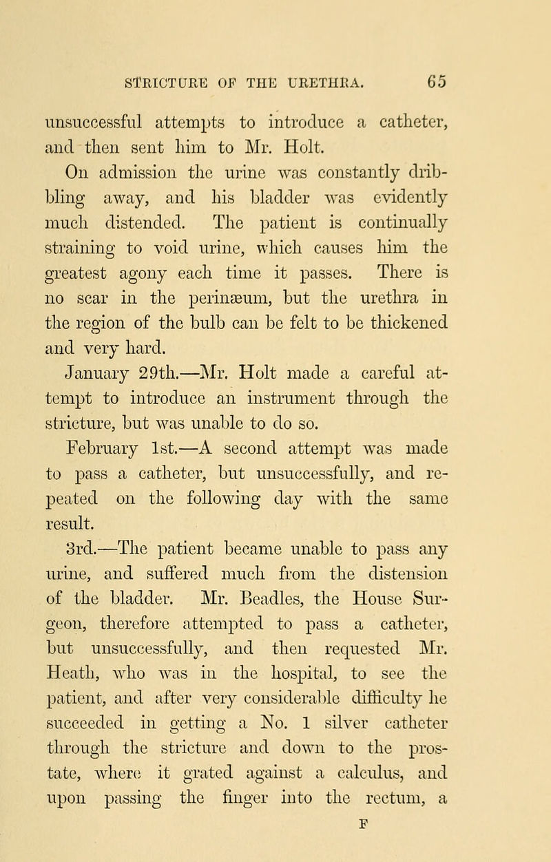 unsuccessful attempts to introduce a catheter, and then sent him to Mr. Holt. On admission the urine was constantly drib- bling away, and his bladder was evidently much distended. The patient is continually straining to void urine, which causes him the greatest agony each time it passes. There is no scar in the permaeum, but the urethra in the region of the bulb can be felt to be thickened and very hard. January 2.9th.—Mr. Holt made a careful at- tempt to introduce an instrument through the stricture, but was unable to do so. February 1st.—A second attempt was made to pass a catheter, but unsuccessfully, and re- peated on the following day with the same result. 3rd.—The patient became unable to pass any urine, and suffered much from the distension of the bladder. Mr. Beadles, the House Sur- geon, therefore attempted to pass a catheter, but unsuccessfully, and then requested Mr. Heath, who was in the hospital, to see the patient, and after very considerable difficulty he succeeded in getting a No. 1 silver catheter through the stricture and down to the pros- tate, where it grated against a calculus, and upon passing the finger into the rectum, a F