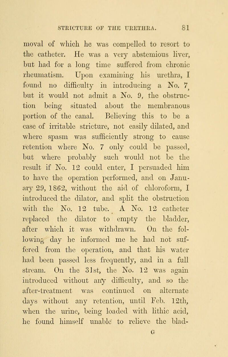 moval of which he was compelled to resort to the catheter. He was a very abstemious liver, but had for a long time suffered from chronic rheumatism. Upon examining his urethra, I found no difficulty in introducing a No. 7 but it would not admit a No. 9, the obstruc- tion being situated about the membranous portion of the canal. Believing this to be a case of irritable stricture, not easily dilated, and where spasm was sufficiently strong to cause retention where No. 7 only could be passed, but where probably such would not be the result if No. 12 could enter, I persuaded him to have the operation performed, and on Janu- ary 29, 1862, without the aid of chloroform, I introduced the dilator, and split the obstruction with the No. 12 tube. A No. 12 catheter replaced the dilator to empty the bladder, after which it was withdrawn. On the fol- lowing day he informed me he had not suf- fered from the operation, and that his water- had been passed less frequently, and in a full stream. On the 31st, the No. 12 was again introduced without any difficulty, and so the after-treatment was continued on alternate days without any retention, until Feb. 12th, when the urine, being loaded with litliic acid, he found himself unable to relieve the blad-