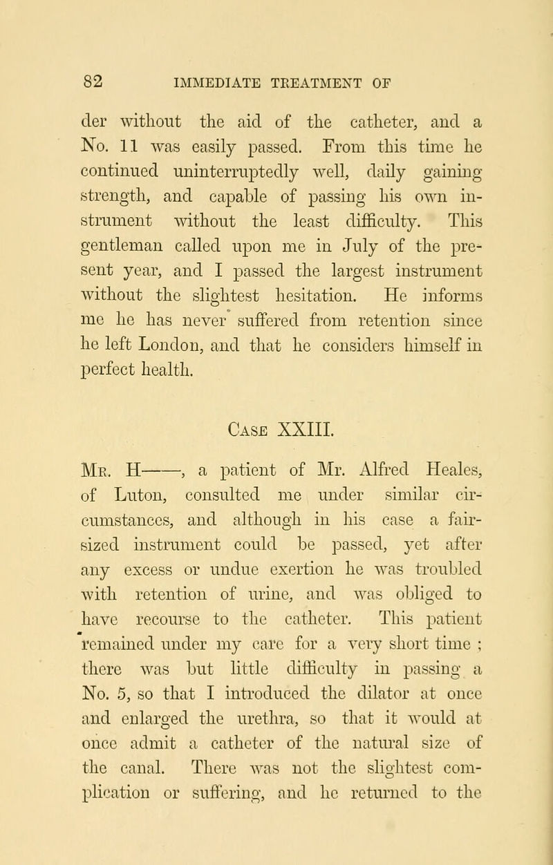 der without the aid of the catheter, and a No. 11 was easily passed. From this time he continued uninterruptedly well, daily gaining strength, and capable of passing his own in- strument without the least difficulty. This gentleman called upon me in July of the pre- sent year, and I passed the largest instrument without the slightest hesitation. He informs me he has never suffered from retention since he left London, and that he considers himself in perfect health. Case XXIII. Me, H , a patient of Mr. Alfred Heales, of Luton, consulted me under similar cir- cumstances, and although in his case a fair- sized instrument could be passed, yet after any excess or undue exertion he was troubled with retention of urine, and was obliged to have recourse to the catheter. This patient remained under my care for a very short time ; there was but little difficulty in passing a No. 5, so that I introduced the dilator at once and enlarged the urethra, so that it would at once admit a catheter of the natural size of the canal. There was not the slio-htest com- O plication or suffering, and he returned to the