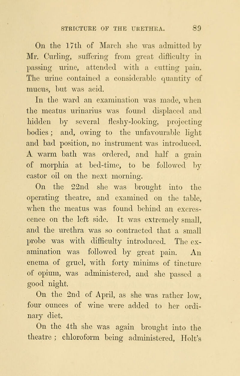 On the 17th of March she was admitted by Mr. Curling, suffering from great difficulty in passing urine, attended with ;i cutting pain. The urine contained a considerable quantity of mucus, but was acid. In the ward an examination was made, when the meatus urinarius was found displaced and hidden by several fleshy-looking, projecting bodies; and, owing to the unfavourable light and bad position, no instrument was introduced. A warm bath was ordered, and half a grain of morphia at bed-time, to be followed by castor oil on the next morning. On the 22nd she was brought into the operating theatre, and examined on the table, when the meatus was found behind an excres- cence on the left side. It was extremely small, and the urethra was so contracted that a small probe was with difficulty introduced. The ex- amination was followed by great pain. An enema of gruel, with forty minims of tincture of opium, was administered, and she passed a good night. On the 2nd of April, as she was rather low, four ounces of wine were added to her ordi- nary diet. On the 4th she was again brought into the theatre ; chloroform being administered, Holt's