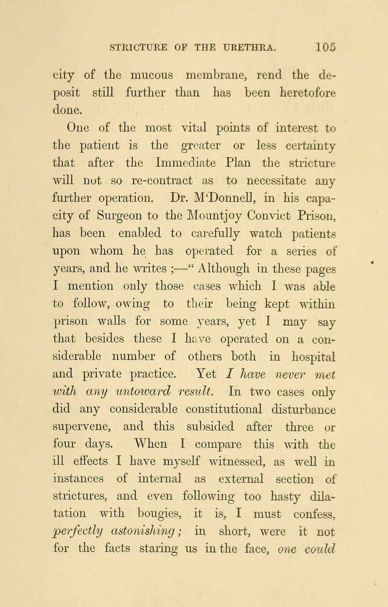 city of the mucous membrane, rend the de- posit still further than has been heretofore- done. One of the most vital points of interest to the patient is the greater or less certainty that after the Immediate Plan the stricture will not so re-contract as to necessitate any further operation. Dr. M'Donnell, in his capa- city of Surgeon to the Mountjoy Convict Prison, has been enabled to carefully watch patients upon whom he has operated for a series of years, and he writes ;— Although in these pages I mention only those cases which I was able to follow, owing to their being kept within prison walls for some years, yet I may say that besides these I have operated on a con- siderable number of others both in hospital and private practice. Yet I have never met with any untoward result. In two cases only did any considerable constitutional disturbance supervene, and this subsided after three or four days. When I compare this with the ill effects I have myself witnessed, as well in instances of internal as external section of strictures, and even following too hasty dila- tation with bougies, it is, I must confess, perfectly astonishing; in short, were it not for the facts staring us in the face, one could