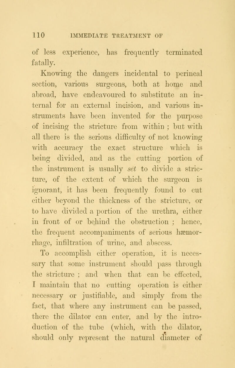 of less experience, has frequently terminated Knowing the dangers incidental to perineal section, various surgeons, both at home and abroad, have endeavoured to substitute an in- ternal for an external incision, and various in- struments have been invented for the purpose of incising the stricture from within ; but with all there is the serious difficulty of not knowing with accuracy the exact structure which is being divided, and as the cutting portion of the instrument is usually set to divide a stric- ture, of the extent of which the surgeon is ignorant, it has been frequently found to cut either beyond the thickness of the stricture, or to have divided a portion of the urethra, either in front of or behind the obstruction ; hence, the frequent accompaniments of serious haemor- rhage, infiltration of urine, and abscess. To accomplish either operation, it is neces- sary that some instrument should pass through the stricture ; and when that can be effected, I maintain that no cutting operation is cither necessary or justifiable, and simply from the fact, that where any instrument can be passed, there the dilator can enter, and by the intro- duction of the tube (which, with the dilator, should only represent the natural diameter of