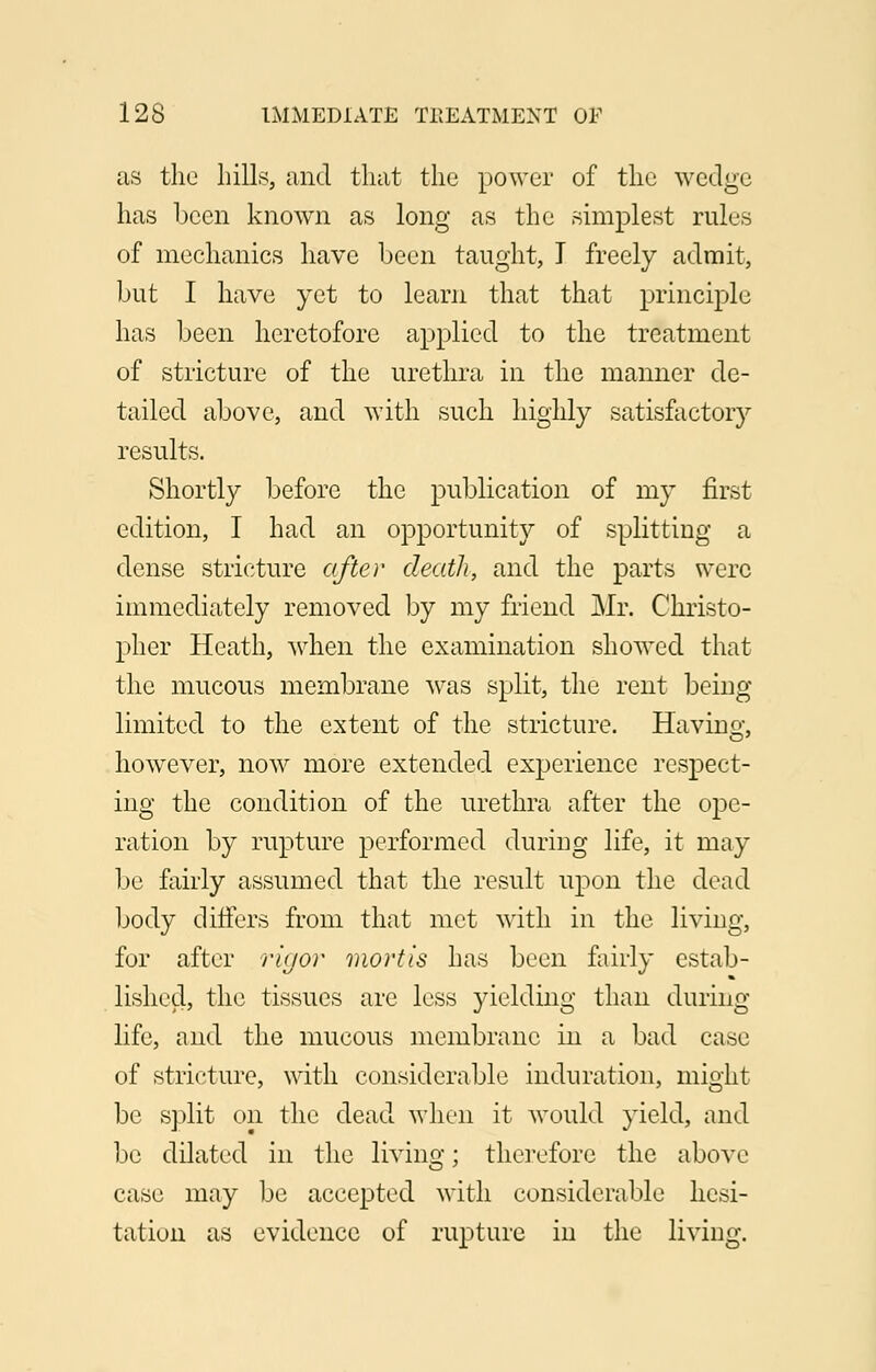 as the hills, and that the power of the wedge has been known as long as the simplest rules of mechanics have been taught, I freely admit, but I have yet to learn that that principle has been heretofore applied to the treatment of stricture of the urethra in the manner de- tailed above, and with such highly satisfactory results. Shortly before the publication of my first edition, I had an opportunity of splitting a dense stricture after death, and the parts were immediately removed by my friend Mr. Christo- pher Heath, when the examination showed that the mucous membrane was split, the rent being limited to the extent of the stricture. Having, however, now more extended experience respect- ing the condition of the urethra after the ope- ration by rupture performed during life, it may be fairly assumed that the result upon the dead body differs from that met with in the living, for after rigor mortis has been fairly estab- lished, the tissues are less yielding than during life, and the mucous membrane in a bad case of stricture, with considerable induration, might be split on the dead when it would yield, and be dilated in the living; therefore the above case may be accepted with considerable hesi- tation as evidence of rupture in the living.