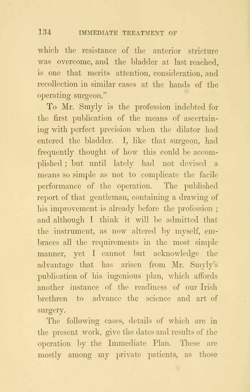 which the resistance of the anterior stricture was overcome, and the bladder at last reached, is one that merits attention, consideration, and recollection in similar cases at the hands of the operating surgeon. To Mr. Snryly is the profession indebted for the first publication of the means of ascertain- ing with perfect precision when the dilator had entered the bladder. I, like that surgeon, had frequently thought of how this could be accom- plished ; but until lately had not devised a means so simple as not to complicate the facile performance of the operation. The published report of that gentleman, containing a drawing of his improvement is already before the profession ; and although I think it will be admitted that the instrument, as now altered by myself, cm- braces all the requirements in the most simple manner, yet I cannot but acknowledge the advantage that has arisen from Mr. Smyly's publication of his ingenious plan, which affords another instance of the readiness of our Irish brethren to advance the science and art of surgery. The following cases, details of which are in the present work, give the dates and results of the operation by the Immediate Plan. These are mostly among my private patients, as those