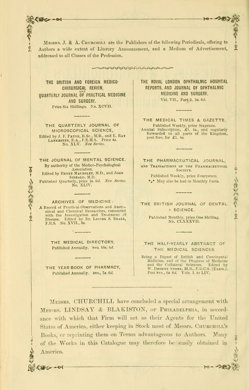 ;<**€-—•* ■**~**9&\ MESSRS. J. & A. Churchill are the Publishers of the following Periodicals, offering to j Authors a wide extent of Literary Announcement, and a Medium of Advertisement, 3, addressed to all Classes of the Profession. ->^-f\/\f\J\j yJ. Q n n.T*/^ : THE BRITISH AND FOREIGN MEDICO- CHIRURGICAL REVIEW, QUARTERLY JOURNAL oVPRACTICAL MEDICINE AND SURGERY. Trice Six Shillings. No. XCVII. THE QUARTERLY JOURNAL OF MICROSCOPICAL SCIENCE, Edited by J. F. Payne, B.Sc, M.B., and E. Rat Lankester, E.A., E.R.M.S. Price As. No. XLV. New Series. THE JOURNAL OF MENTAL SCIENCE. By authority of the Medico-Psychological Association. Edited by Henry Maodsley, M.D., and John Sibbald, M.D. Published Quarterly, price 3s. 6d. New Series. No. XL1V. ARCHIVES OF MEDICINE: A Record of Practical Observations and Anato- mical and Chemical Researches, connected with the Investigation and Treatment of Disease. Edited by Dr. Lionel S. Beale, F.R.S. No. XVII., 3j. THE ROYAL LONDON OPHTHALMIC HOSPITAL REPORTS. AND JOURNAL OF OPHTHALMIC MEDICINE AND SURGERY. Vol. VII., Part 2, is. 6d. THE MEDICAL TIMES & GAZETTE. Published Weekly, price Sixpence. Annual Subscription, £\. 6s., and regularly forwarded to all parts of the Kingdom, post free, for £1. 8s. THE PHARMACEUTICAL JOURNAL, and Transactions of tbe Pharmaceutical Society. Published Weekly, price Kourpence. *** May also be had in Monthly I'arts. THE MEDICAL DIRECTORY. Published Annually. Hvo. 10*. 6d. THE YEAR BOOK OF PHARMACY, Published Annually. 8vo., 7*. 6c/. THE BRITISH JOURNAL OF DENTAL SCIENCE. Published Monthly, price One Shilling. No. CLXXXVII. THE HALF-YEARLY ABSTRACT OF THE MEDICAL SCIENCES Being a Digest of British and Continental Medicine, and of the Progress of Medicine and the Collateral Sciences. Edited bv W. Domett Stone. M.D., F.II.C.S. (Exam.). Post 8vo., 6s. 6d. Vols. I. to LIV. Messrs. CHURCHILL have concluded a special arrangement with Messrs. LINDSAY & BLAKISTOIST, of Philadelphia, in accord- ance with which that Firm will act as their Agents for the United States of America, either keeping in Stock most of Messrs. Churchill's Books, or reprinting them on Terms advantageous to Authors. Many of the Works in this Catalogue may therefore be easily obtained in America. %-«^ f —ftH he—