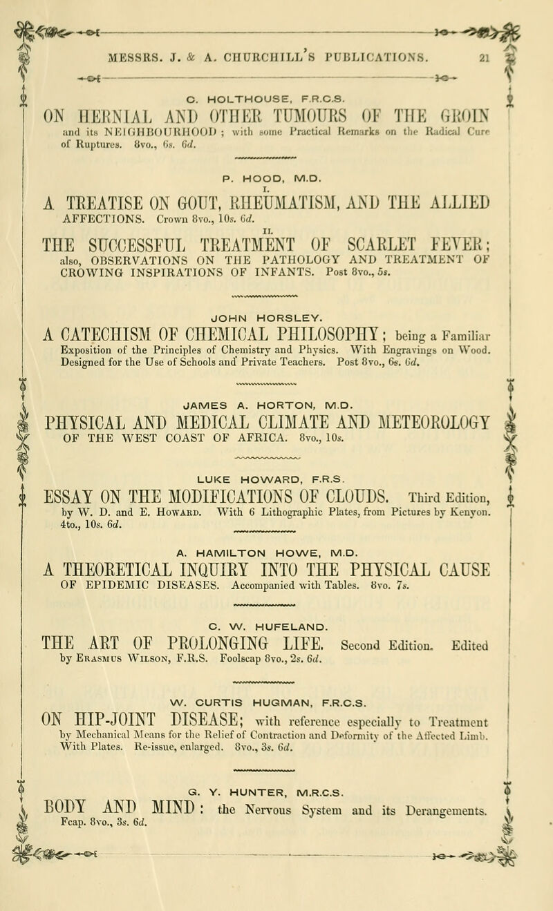 ON EERNIAL AM) OTHER TUMOURS 01 THE GBODi ;uiil its NEIGHBOURHOOD; witli some Practical Remarks on the Radical Cure of Ruptures. Uvo., lis. <i</. W. CURTIS HUQMAN, F.R.C.S. ON HIP-JOINT DISEASE; with reference especially to Treatment by Mechanical Moans for the Relief of Contraction and Deformity of the Affected Limb. With Plates. Re-issue, enlarged. 8vo., 3s. 6d. P. HOOD, M.D. A TREATISE ON GOUT, RHEUMATISM, AND THE ALLIED AFFECTIONS. Crown 8vo., 10s. Cd. THE SUCCESSFUL TREATMENT OF SCARLET FEVER; also, OBSERVATIONS ON THE PATHOLOGY AND TREATMENT OF CROWING INSPIRATIONS OF INFANTS. Post 8vo., 5s. JOHN HORSLEY. A CATECHISM OF CHEMICAL PHILOSOPHY; being a Familiar Exposition of the Principles of Chemistry and Physics. With Engravings on Wood. Designed for the Use of Schools and' Private Teachers. Post 8vo., 6s. (id. JAMES A. HORTON, M.D. PHYSICAL AND MEDICAL CLIMATE AND METEOROLOGY OF THE WEST COAST OF AFRICA. 8vo., 10s. LUKE HOWARD, F.R.S. i ESSAY ON THE MODIFICATIONS OF CLOUDS. Thud Edition, $ by W. D. and E. Howard. With 6 Lithographic Plates, from Pictures bv Kenyan. 4to., 10s. 6d. A. HAMILTON HOWE, M.D. A THEORETICAL INQUIRY INTO THE PHYSICAL CAUSE OF EPIDEMIC DISEASES. Accompanied with Tables. 8vo. 7s. C. W. HUFELAND. THE ART OF PROLONGING LIFE. Second Edition. Edited by Erasmus Wilson, F.R.S. Foolscap 8vo., 2s. 6d. Q. Y. HUNTER, M.R.C.S. I BODY AND MIND : the Nervous System and its Derangements. \ Fcap. 8vo., 3s. 6d. -<#€*—e* ■■—