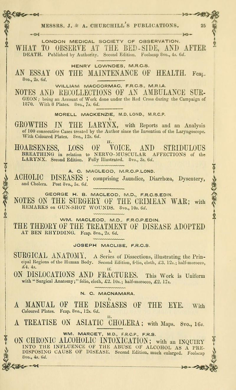 A* > flg MESSRS. J. A A. CHURCHILL S PUBLICATIONS. 25 £ S —©< *»— s LONDON MEDICAL SOCIETY OF OBSERVATION. i WHAT TO OBSERVE AT THE BED-SIDE, AM) AFTER x DEATH. Published by Authority. Second Edition. Foolscap 8vo., it. 3d. HENRY LOWNDES, M.R.C.S. AN ESSAY ON THE MAINTENANCE OE HEALTH. Fa*. 8vo., 2s. (id. v~~ WILLIAM MACCORMAC, F.R.C.S., M.R.I.A. NOTES AND RECOLLECTIONS OE AN AMBULANCE SUR- GEON ; being an Account of Work done under the Red Cross during the Campaign of 1870. With 8 Plates. 8to., 7s. (id. MORELL MACKENZIE, M.D. LOND., M.R.C.P. GROWTHS JN THE LARYNX, with Reports and an Analysis of 100 consecutive Cases treated by the Author since the Invention of the Laryngoscope. With Coloured Plates. 8vo., 12s. 6d. HOARSENESS, LOSS OF VOICE, AND STRIDULOUS BREATHING in relation to NERVO-MUSCULAR AFFECTIONS of the LARYNX. Second Edition. Fully Illustrated. 8vo., 3s. 6d. A. C. MACLEOD, M.R.C.P.LOND. ACHOLIC DISEASES ; comprising Jaundice, Diarrhoea, Dysentery, and Cholera. Post 8vo., 5s. 6d. GEORGE H. B. MACLEOD, M.D., F.R.C.S.EDIN. NOTES ON THE SURGERY OE THE CRIMEAN WAR; with REMARKS on GUN-SHOT WOUNDS. 8vo., 10s. 6d. WM. MACLEOD, M.D.. F.RC.P.EDIN. THE THEORY OE THE TREATMENT OE DISEASE ADOPTED AT BEN RHYDDING. Fcap. 8vo., 2s. 6d. JOSEPH MACLISE, F.R.C.S. SURGICAL ANATOMY. A Series of Dissections, illustrating the Prin- cipal Regions of the Human Bodv. Second Edition, frlio, cloth, £3. 12s.: half-morocco, £4, 4s. Ir ON DISLOCATIONS AND FRACTURES. This Work is Uniform with  Surgical Anatomy; folio, cloth, £2. 10s.; half-morocco, £2. 17s. N. C. MACNAMARA. A MANUAL OF THE DISEASES OF THE EYE. With Coloured Plates. Fcap. 8vo., 12s. 6d. A TREATISE ON ASIATIC CHOLERA; with Maps. 8va, lfa WM. MARCET, M.D., F.R.C.P., F.R.S. f ON CHRONIC ALCOHOLIC INTOXICATION; with an inquiry INTO THE INFLUENCE OF THE ABUSE OF ALCOHOL AS A PRE- I DISPOSING CAUSE OF DISEASE. Second Edition, much enlarged. Foolscap j# 8vo., 4s. (id. £? ^ :— —*•—**>s£