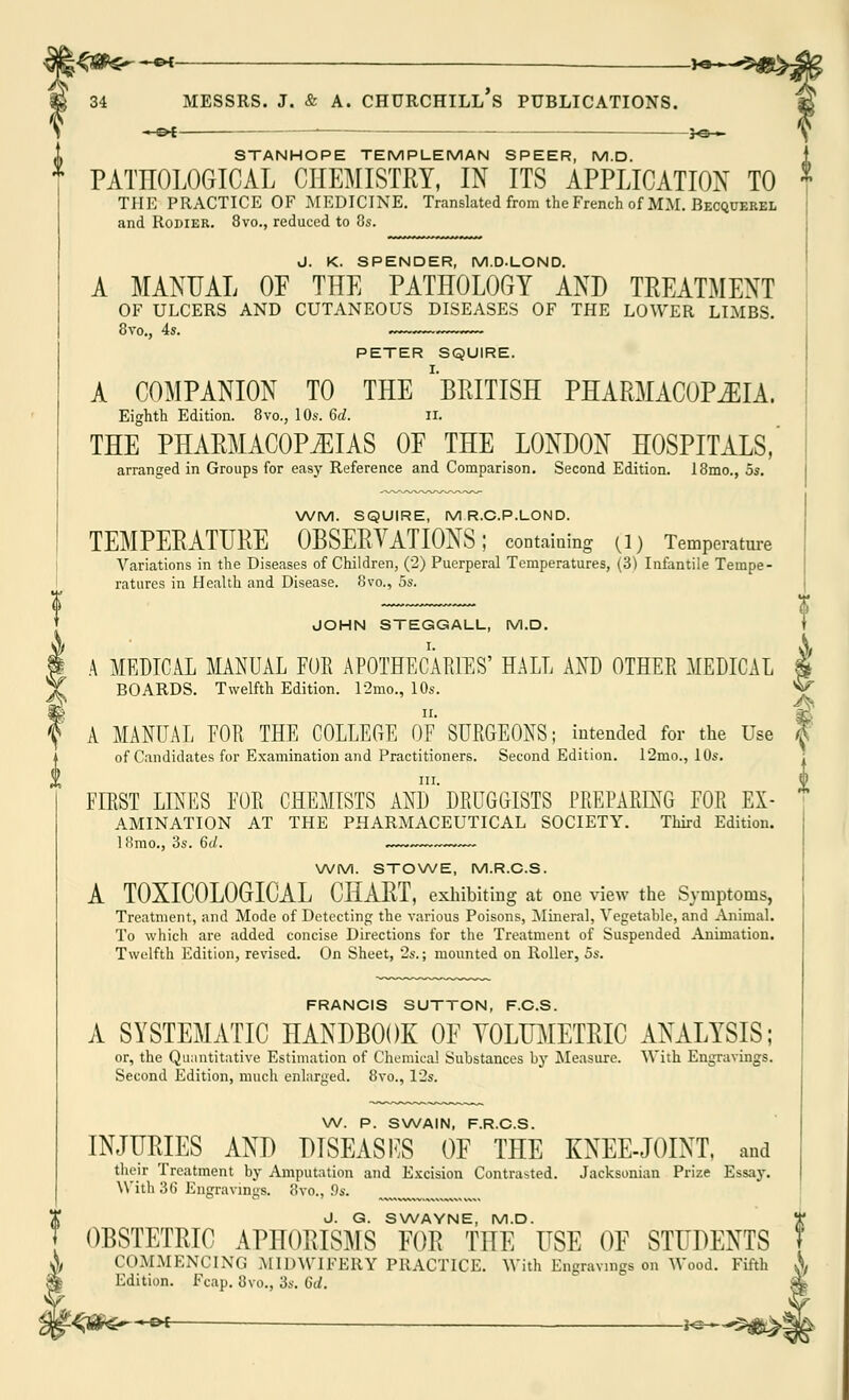 ~©* —' —h&-> STANHOPE TEMPLEMAN SPEER, M.D. * PATHOLOGICAL CHEMISTRY, IN ITS APPLICATION TO THE PRACTICE OF MEDICINE. Translated from the French of MM. Becquerel and Rodier. 8vo., reduced to 8s. J. K. SPENDER, M.D.LOND. A MANUAL OP THE PATHOLOGY AND TREATMENT OF ULCERS AND CUTANEOUS DISEASES OF THE LOWER LIMBS. PETER SQUIRE. A COMPANION TO THE 'BRITISH PHARMACOPEIA. Eighth Edition. 8vo., 10s. 6d. n. THE PHARMACOPOEIAS OF THE LONDON HOSPITALS, arranged in Groups for easy Reference and Comparison. Second Edition. 18mo., 5s. WM. SQUIRE, MR.C.P.LOND. TEMPERATURE OBSERVATIONS; containing (1) Temperature Variations in the Diseases of Children, (2) Puerperal Temperatures, (3) Infantile Tempe- ratures in Health and Disease. 8vo., 5s. JOHN STEGGALL, M.D. A MEDICAL MANUAL FOR APOTHECARIES' HALL AND OTHER MEDICAL BOARDS. Twelfth Edition. 12mo., 10s. A MANUAL EOR THE COLLEGE OF SURGEONS; intended for the Use of Candidates for Examination and Practitioners. Second Edition. 12mo., 10s. in. FIRST LINES FOR CHEMISTS AND DRUGGISTS PREPARING FOR Ex- amination AT THE PHARMACEUTICAL SOCIETY. Third Edition. 18mo., 3s. 6d. ~~ WM. STOWE, M.R.C.S. A T0XIC0L0GICAL CHART, exhibiting at one view the Symptoms, Treatment, and Mode of Detecting the various Poisons, Mineral, Vegetable, and Animal. To which are added concise Directions for the Treatment of Suspended Animation. Twelfth Edition, revised. On Sheet, 2s.; mounted on Roller, 5s. FRANCIS SUTTON, F.C.S. A SYSTEMATIC HANDBOOK OF VOLUMETRIC ANALYSIS; or, the Quantitative Estimation of Chemical Substances by Measure. With Engravings. Second Edition, much enlarged. 8vo., 12s. W. P. SWAIN, F.R.C.S. INJURIES AND DISEASES OF THE KNEE-JOINT, and their Treatment by Amputation and Excision Contrasted. Jacksonian Prize Essay. With 36 Engravings. 8vo., .9s. J. G. SWAYNE, M.D. * OBSTETRIC APHORISMS FOR THE USE OF STUDENTS 7 COMMENCING MIDWIFERY PRACTICE. With Engravings on Wood. Fifth X Edition. Fcap. 8vo., 3s. 6d. m