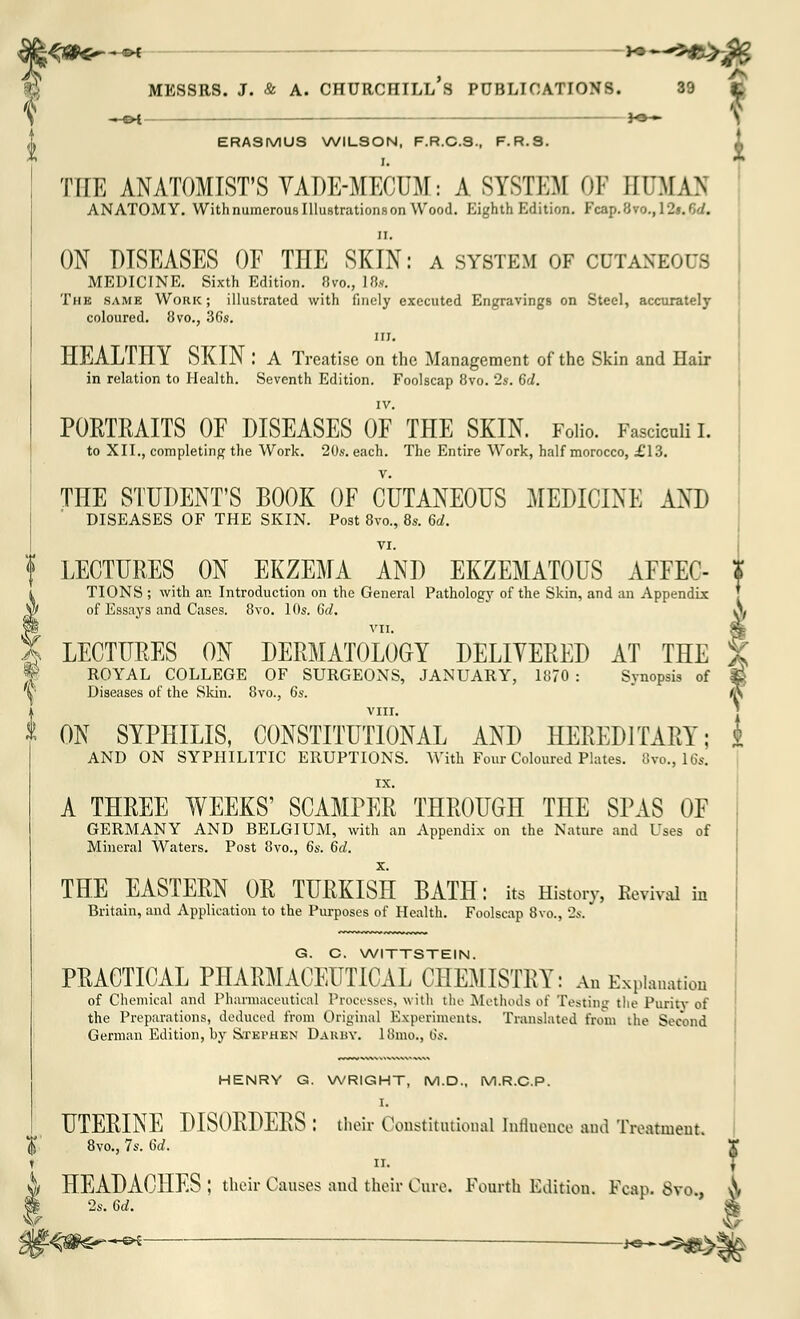 ERASMUS WILSON, F.R.C.S., F.R.S. I. THE ANATOMIST'S VADE-MECUM: A SYSTEM OF EUMAfl ANATOMY. With numerous Illustrations on Wood. Eighth Edition. Fcap.Bvo., I2s.f>d. ii. ON DISEASES OF THE SKIN: a system of cutaneous MEDICINE. Sixth Edition. 8vo., 18*. The same Work; illustrated with finely executed Engravings on Steel, accurately coloured. 8vo., 36s. in. HEALTHY SKIN : A Treatise on the Management of the Skin and Hair in relation to Health. Seventh Edition. Foolscap 8vo. 2s. 6d. IV. PORTRAITS OF DISEASES OF THE SKIN. Folio. Fasciculi I. to XII., completing the Work. 20s. each. The Entire Work, half morocco, £13. THE STUDENT'S BOOK OF CUTANEOUS MEDICINE AND DISEASES OF THE SKIN. Post 8vo., 8s. 6d. VI. LECTURES ON EKZEMA AND EKZEMATOUS AFFEC- TIONS ; with an Introduction on the General Pathology of the Skin, and an Appendix V) of Essays and Cases. 8vo. 10s. 6d, % LECTURES ON DERMATOLOGY DELIVERED AT THE W ROYAL COLLEGE OF SURGEONS, JANUARY, 1870 : Synopsis of X Diseases of the Skin. 8vo., 6s. VIII. * ON SYPHILIS, CONSTITUTIONAL AND HEREDITARY; 4 AND ON SYPHILITIC ERUPTIONS. With Four Coloured Plates. 8vo., 16s. A THREE WEEKS' SCAMPER THROUGH THE SPAS OF GERMANY AND BELGIUM, with an Appendix on the Nature and Uses of Mineral Waters. Post 8vo., 6s. 6d. THE EASTERN OR TURKISH BATH: its History, Revival in Britain, and Application to the Purposes of Health. Foolscap 8vo., 2s. G. C. WITTSTEIN. PRACTICAL PHARMACEUTICAL CHEMISTRY: An Explanation of Chemical and Pharmaceutical Processes, with the Methods of Testing the Puritv of the Preparations, deduced from Original Experiments. Translated from the Second German Edition, by Stephen DARBY. 18mo., 6s. HENRY G. WRIGHT, M.D., M.R.C.P. I. UTERINE DISORDERS : their Constitutional Influence and Treatment. 8vo., 7s. 6d. r n. J i HEADACHES ; their Causes and their Cure. Fourth Edition. Fcap. 8vo \ » 2s. 6d. $ V «$-