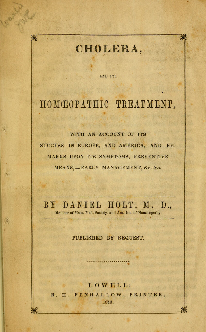 AND ITS HOMCEOPATHIC TEEATMENT, WITH AN ACCOUNT OF ITS SUCCESS IN EUROPE, AND AMERICA, AND RE- MARKS UPON ITS SYMPTOMS, PREVENTIVE MEANS, —EARLY MANAGEMENT, «&c. &c. BY DANIEL HOLT, M. D., Member of Mass. Med. Society, and Am. Ins. of Homoeopathy. PUBLISHED BY REQUEST. LOWELL: B. H. PEN HALLOW, PRINTER, 1849.