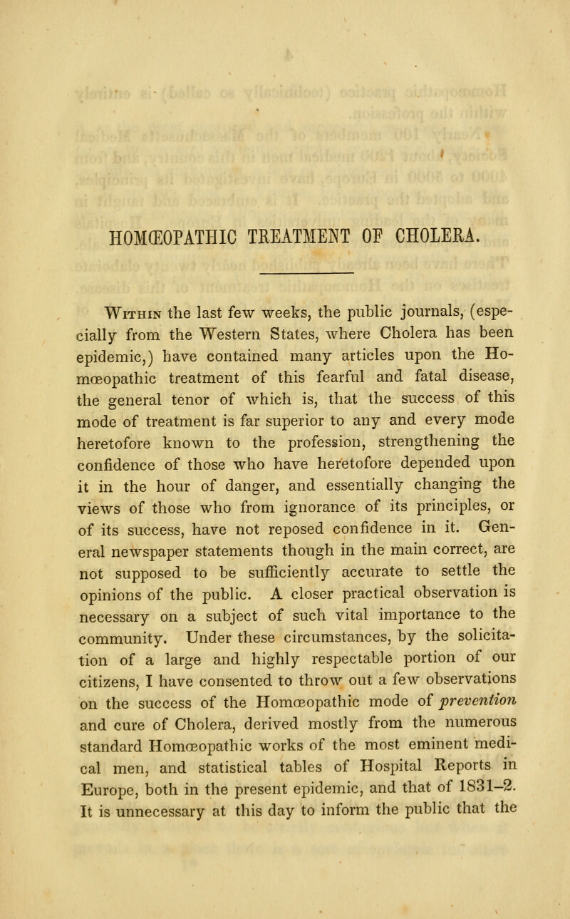 HOKEOPATHIC TREATMENT OP CHOLERA. Within the last few weeks, the public journals, (espe- cially from the Western States, where Cholera has been epidemic,) have contained many articles upon the Ho- moeopathic treatment of this fearful and fatal disease, the general tenor of which is, that the success of this mode of treatment is far superior to any and every mode heretofore known to the profession, strengthening the confidence of those who have heretofore depended upon it in the hour of danger, and essentially changing the views of those who from ignorance of its principles, or of its success, have not reposed confidence in it. Gen- eral newspaper statements though in the main correct, are not supposed to be sufficiently accurate to settle the opinions of the public. A closer practical observation is necessary on a subject of such vital importance to the community. Under these circumstances, by the solicita- tion of a large and highly respectable portion of our citizens, I have consented to throw out a few observations on the success of the Homoeopathic mode of prevention and cure of Cholera, derived mostly from the numerous standard Homoeopathic works of the most eminent medi- cal men, and statistical tables of Hospital Reports in Europe, both in the present epidemic, and that of 1831-2. It is unnecessary at this day to inform the public that the