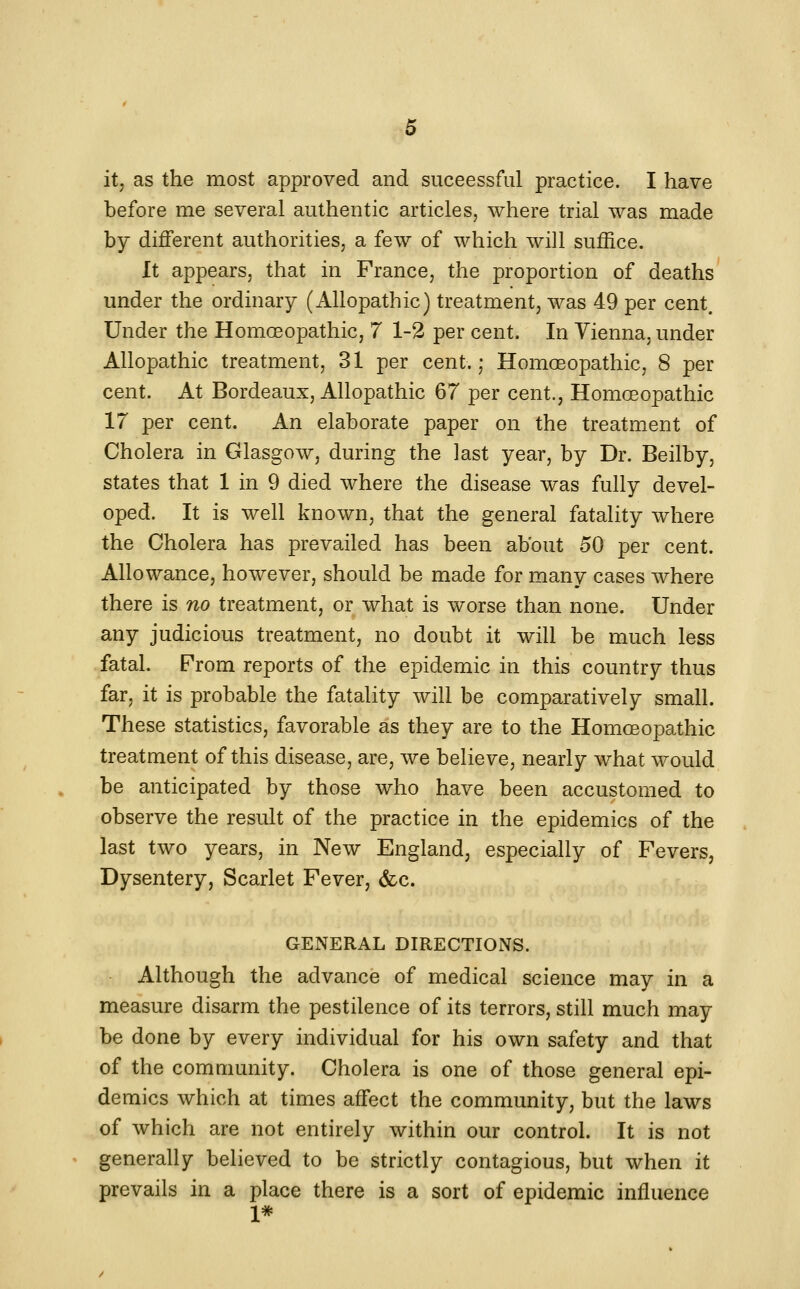 .^5 it, as the most approved and suceessful practice. I have before me several authentic articles, where trial was made by different authorities, a few of which will suffice. It appears, that in France, the proportion of deaths under the ordinary (Allopathic) treatment, was 49 per cent. Under the Homoeopathic, 7 1-2 per cent. In Vienna, under Allopathic treatment, 31 per cent.,- Homeopathic, 8 per cent. At Bordeaux, Allopathic 67 per cent., Homoeopathic 17 per cent. An elaborate paper on the treatment of Cholera in Glasgow, during the last year, by Dr. Beilby, states that 1 in 9 died where the disease was fully devel- oped. It is well known, that the general fatality where the Cholera has prevailed has been about 50 per cent. Allowance, however, should be made for many cases where there is no treatment, or what is worse than none. Under any judicious treatment, no doubt it will be much less fatal. From reports of the epidemic in this country thus far, it is probable the fatality will be comparatively small. These statistics, favorable as they are to the Homoeopathic treatment of this disease, are, we believe, nearly what would be anticipated by those who have been accustomed to observe the result of the practice in the epidemics of the last two years, in New England, especially of Fevers, Dysentery, Scarlet Fever, &c. GENERAL DIRECTIONS. Although the advance of medical science may in a measure disarm the pestilence of its terrors, still much may be done by every individual for his own safety and that of the community. Cholera is one of those general epi- demics which at times affect the community, but the laws of which are not entirely within our control. It is not generally believed to be strictly contagious, but when it prevails in a place there is a sort of epidemic influence 1*