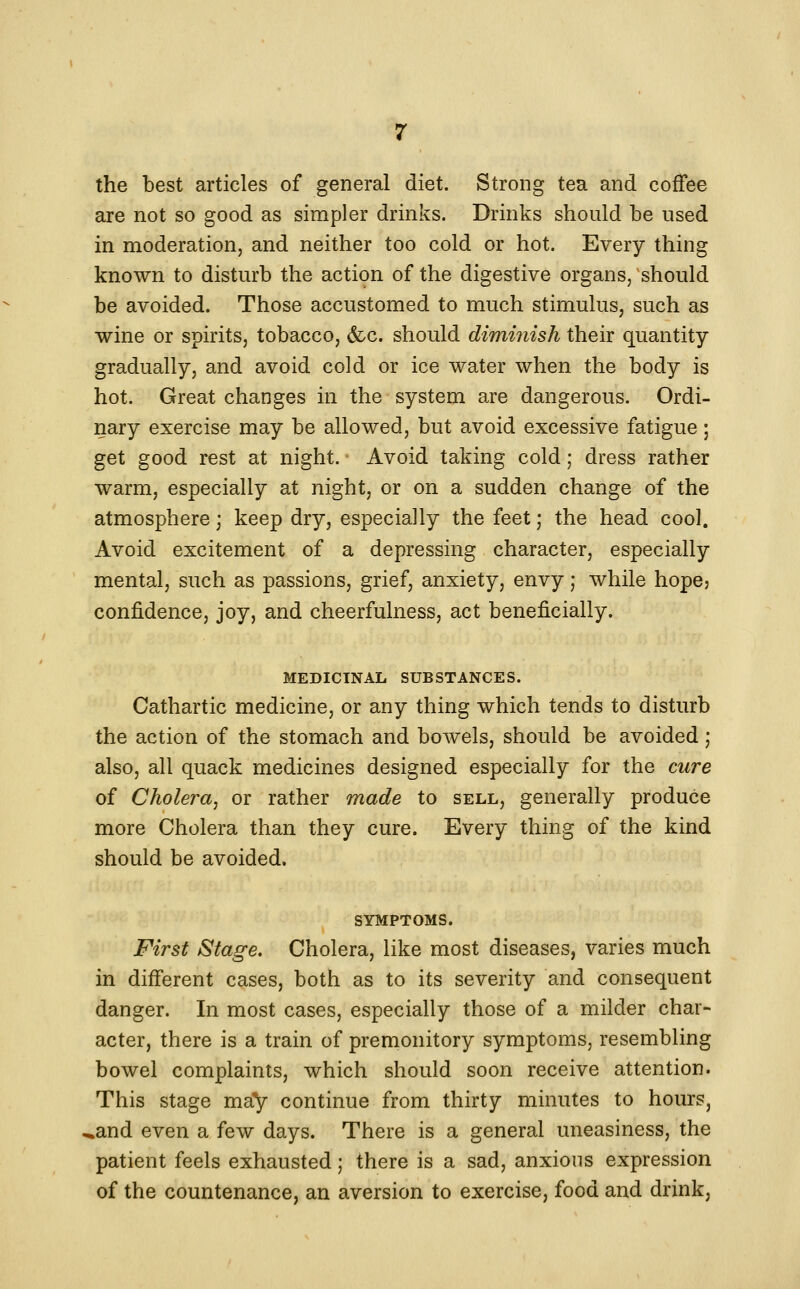 the best articles of general diet. Strong tea and coffee are not so good as simpler drinks. Drinks should be used in moderation, and neither too cold or hot. Every thing known to disturb the action of the digestive organs, should be avoided. Those accustomed to much stimulus, such as wine or spirits, tobacco, &c. should diminish their quantity gradually, and avoid cold or ice water when the body is hot. Great changes in the system are dangerous. Ordi- nary exercise may be allowed, but avoid excessive fatigue; get good rest at night. Avoid taking cold; dress rather warm, especially at night, or on a sudden change of the atmosphere; keep dry, especially the feet; the head cool. Avoid excitement of a depressing character, especially mental, such as passions, grief, anxiety, envy; while hope? confidence, joy, and cheerfulness, act beneficially. MEDICINAL SUBSTANCES. Cathartic medicine, or any thing which tends to disturb the action of the stomach and bowels, should be avoided; also, all quack medicines designed especially for the cure of Cholera, or rather made to sell, generally produce more Cholera than they cure. Every thing of the kind should be avoided. SYMPTOMS. First Stage. Cholera, like most diseases, varies much in different cases, both as to its severity and consequent danger. In most cases, especially those of a milder char- acter, there is a train of premonitory symptoms, resembling bowel complaints, which should soon receive attention. This stage may continue from thirty minutes to hours, ^and even a few days. There is a general uneasiness, the patient feels exhausted; there is a sad, anxious expression of the countenance, an aversion to exercise, food and drink,