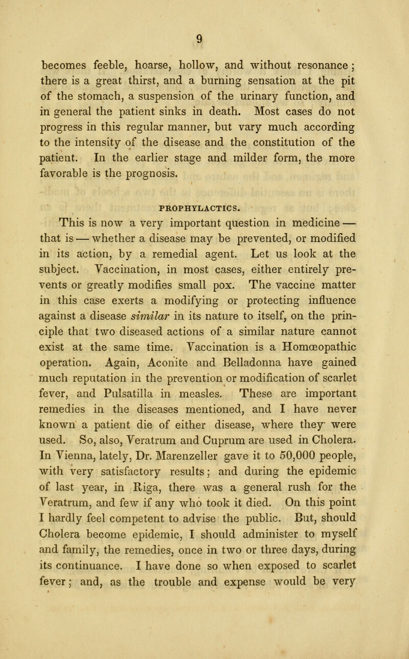 becomes feeble, hoarse, hollow, and without resonance ; there is a great thirst, and a burning sensation at the pit of the stomach, a suspension of the urinary function, and in general the patient sinks in death. Most cases do not progress in this regular manner, but vary much according to the intensity of the disease and the constitution of the patient. In the earlier stage and milder form, the more favorable is the prognosis. PROPHYLACTICS. This is now a very important question in medicine — that is — whether a disease may be prevented, or modijS.ed in its action, by a remedial agent. Let us look at the subject. Yaccination, in most cases, either entirely pre- vents or greatly modifies small pox. The vaccine matter in this case exerts a modifying or protecting influence against a disease similar in its nature to itself, on the prin- ciple that two diseased actions of a similar nature cannot exist at the same time. Yaccination is a Homoeopathic operation. Again, Aconite and Belladonna have gained much reputation in the prevention or modification of scarlet fever, and Pulsatilla in measles. These are important remedies in the diseases mentioned, and I have never known a patient die of either disease, where they were used. So, also, Yeratrum and Cuprum are used in Cholera. In Yienna, lately, Dr. Marenzeller gave it to 50,000 people, with very satisfactory results; and during the epidemic of last year, in Riga, there was a general rush for the Yeratrum, and few if any who took it died. On this point I hardly feel competent to advise the public. But, should Cholera become epidemic, I should administer to myself and family, the remedies, once in two or three days, during its continuance. I have done so when exposed to scarlet fever; and, as the trouble and expense would be very