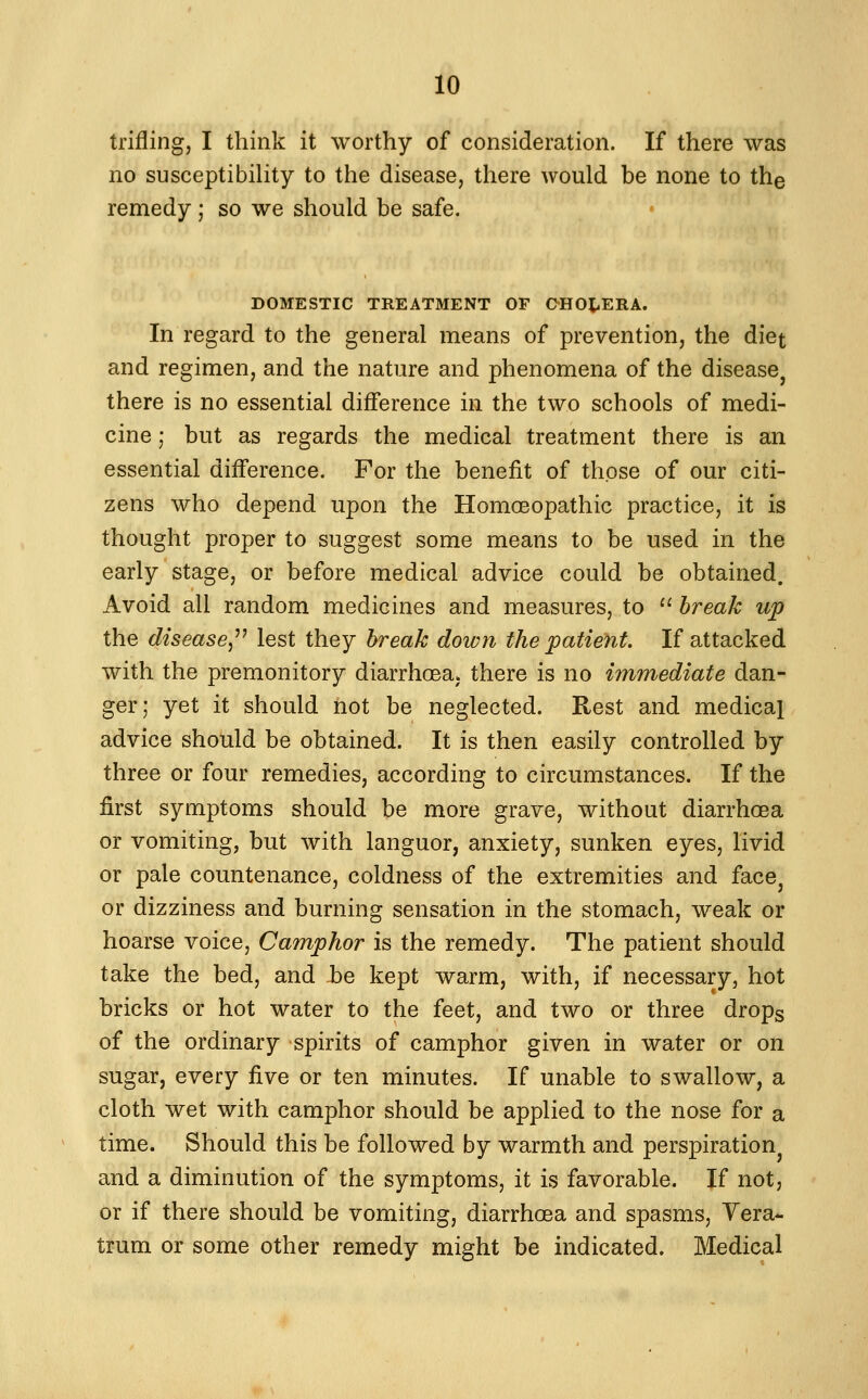 trifling, I think it worthy of consideration. If there was no susceptibility to the disease, there would be none to the remedy; so we should be safe. DOMESTIC TREATMENT OE CHOt^ERA. In regard to the general means of prevention, the diet and regimen, and the nature and phenomena of the disease^ there is no essential difference in the two schools of medi- cine ; but as regards the medical treatment there is an essential difference. For the benefit of those of our citi- zens who depend upon the Homoeopathic practice, it is thought proper to suggest some means to be used in the early stage, or before medical advice could be obtained. Avoid all random medicines and measures, to break up the disease^''^ lest they break down the patient. If attacked with the premonitory diarrhoea, there is no immediate dan- ger; yet it should not be neglected. Rest and medical advice should be obtained. It is then easily controlled by three or four remedies, according to circumstances. If the first symptoms should be more grave, without diarrhoea or vomiting, but with languor, anxiety, sunken eyes, livid or pale countenance, coldness of the extremities and face^ or dizziness and burning sensation in the stomach, weak or hoarse voice. Camphor is the remedy. The patient should take the bed, and hQ kept warm, with, if necessary, hot bricks or hot water to the feet, and two or three drops of the ordinary spirits of camphor given in water or on sugar, every five or ten minutes. If unable to swallow, a cloth wet with camphor should be applied to the nose for a time. Should this be followed by warmth and perspiration and a diminution of the symptoms, it is favorable. If not, or if there should be vomiting, diarrhoea and spasms, Vera- trum or some other remedy might be indicated. Medical