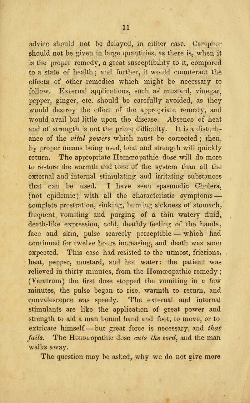 advice should not be delayed, in either case. Camphor should not be given in large quantities, as there is, when it is the proper remedy, a great susceptibility to it, compared to a state of health; and further, it would counteract the effects of other remedies which might be necessary to follow. External applications, such as mustard, vinegar, pepper, ginger, etc. should be carefully avoided, as they would destroy the effect of the appropriate remedy, and would avail but little upon the disease. Absence of heat and of strength is not the prime difficulty. It is a disturb- ance of the vital powers which must be corrected ; then, by proper means being used, heat and strength will quickly return. The appropriate Homoeopathic dose will do more to restore the warmth and tone of the system than all the external and internal stimulating and irritating substances that can be used. I have seen spasmodic Cholera, (not epidemic) with all the characteristic symptoms — complete prostration, sinking, burning sickness of stomach, frequent vomiting and purging of a thin watery fluid, death-like expression, cold, deathly feeling of the hands, face and skin, pulse scarcely perceptible ■— which had continued for twelve hours increasing, and death was soon expected. This case had resisted to the utmost, frictions, heat, pepper, mustard, and hot water: the patient was relieved in thirty minutes, from the Homoeopathic remedy; (Yeratrum) the first dose stopped the vomiting in a few minutes, the pulse began to rise, warmth to return, and convalescence was speedy. The external and internal stimulants are like the application of great power and strength to aid a man bound hand and foot, to move, or to extricate himself—but great force is necessary, and that fails. The Homoeopathic dose cuts the cord^ and the man walks away. The question may be asked, why we do not give more