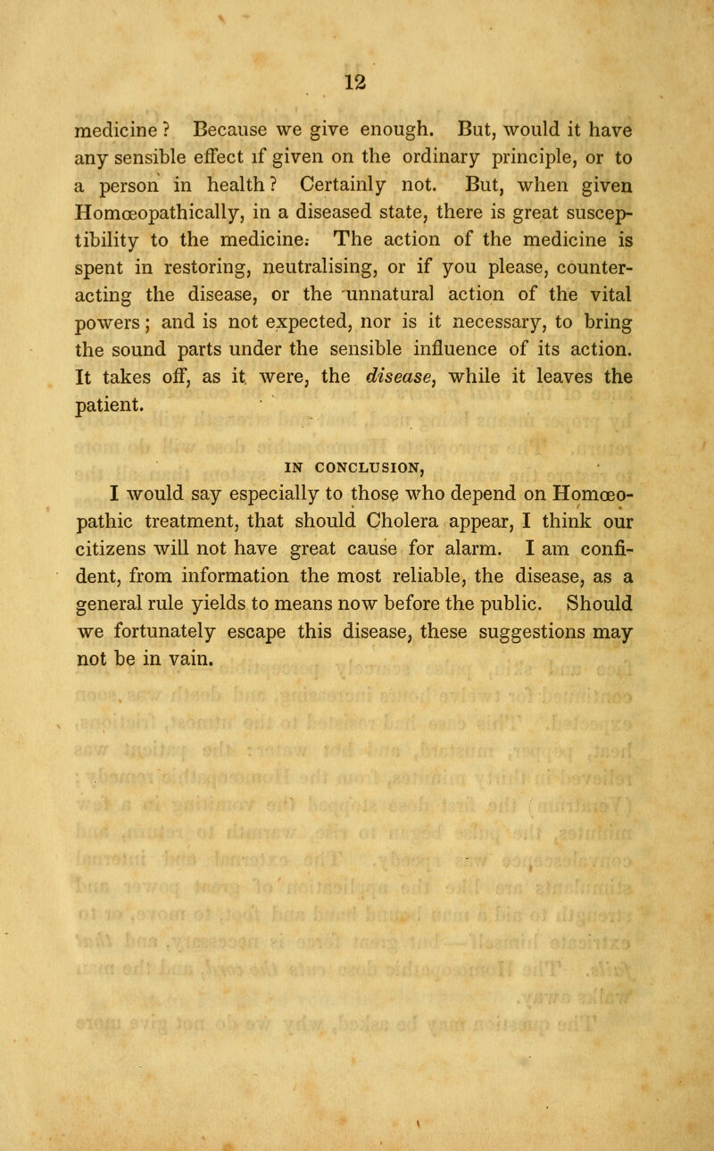 medicine ? Because we give enough. But, would it have any sensible effect if given on the ordinary principle, or to a person in health ? Certainly not. But, when given Homoeopathically, in a diseased state, there is great suscep- tibility to the medicine.- The action of the medicine is spent in restoring, neutralising, or if you please, counter- acting the disease, or the 'unnatural action of the vital powers; and is not expected, nor is it necessary, to bring the sound parts under the sensible influence of its action. It takes off, as it, were, the disease^ while it leaves the patient. IN CONCLUSION, I would say especially to those who depend on Homoeo- pathic treatment, that should Cholera appear, I think our citizens will not have great cause for alarm. I am confi- dent, from information the most reliable, the disease, as a general rule yields to means now before the public. Should we fortunately escape this disease, these suggestions may not be in vain.