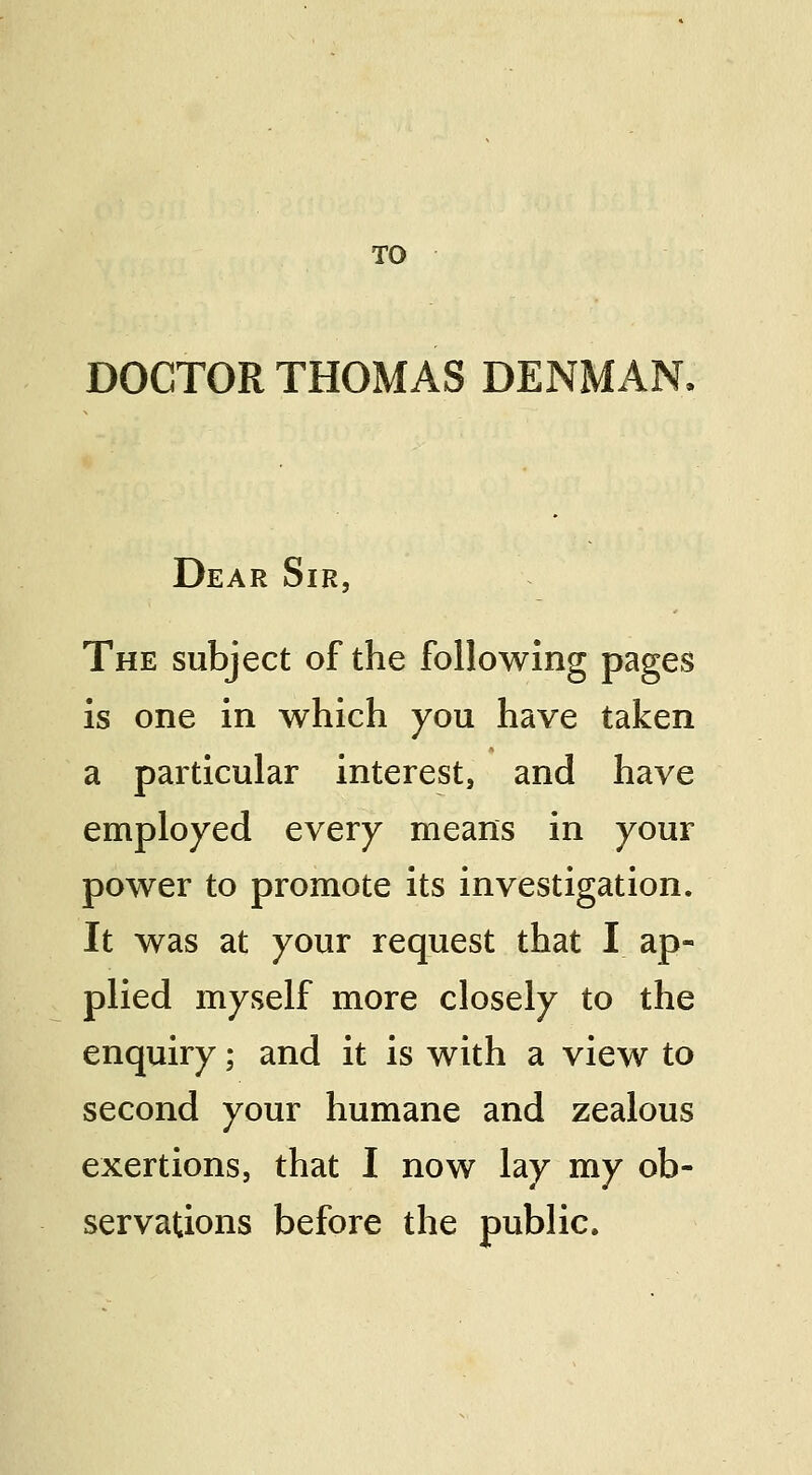 TO DOCTOR THOMAS DENMAN, Dear Sir, The subject of the following pages is one in which you have taken a particular interest, and have employed every means in your power to promote its investigation. It was at your request that I ap- plied myself more closely to the enquiry; and it is with a view to second your humane and zealous exertions, that I now lay my ob- servations before the public.