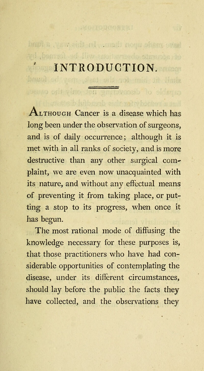 INTRODUCTION. Although Cancer is a disease which has long been under the observation of surgeons, and is of daily occurrence; although it is met with in all ranks of society, and is more destructive than any other surgical com* plaint, we are even now unacquainted with its nature, and without any effectual means of preventing it from taking place, or put- ting a stop to its progress, when once it has begun. The most rational mode of diffusing the knowledge necessary for these purposes is, that those practitioners who have had con- siderable opportunities of contemplating the disease, under its different circumstances, should lay before the public the facts they have collected, and the observations they