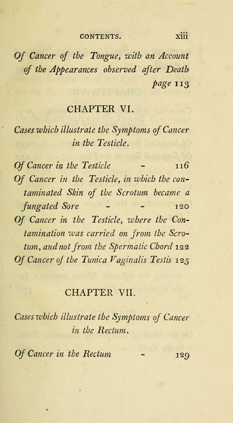 Of Cancer of the Tongue, with an Account of the Appearances observed after Death page 113 CHAPTER VL Cases which illustrate the Symptoms of Cancer in the Testicle, Of Cancer in the Testicle - 116 Of Cancer in the Testicle, in which the con- taminated Skin of the Scrotum became a fungated Sore - - 120 Of Cancer in the Testicle, where the Con- tamination was carried on from the Scro- tum, and not from the Sperjnatic Chord 122 Of Cancer of the Tunica Vaginalis Testis 125 CHAPTER VII. Cases which illustrate the Symptoms of Cancer in the Rectum. Of Cancer in the Rectum - 12^