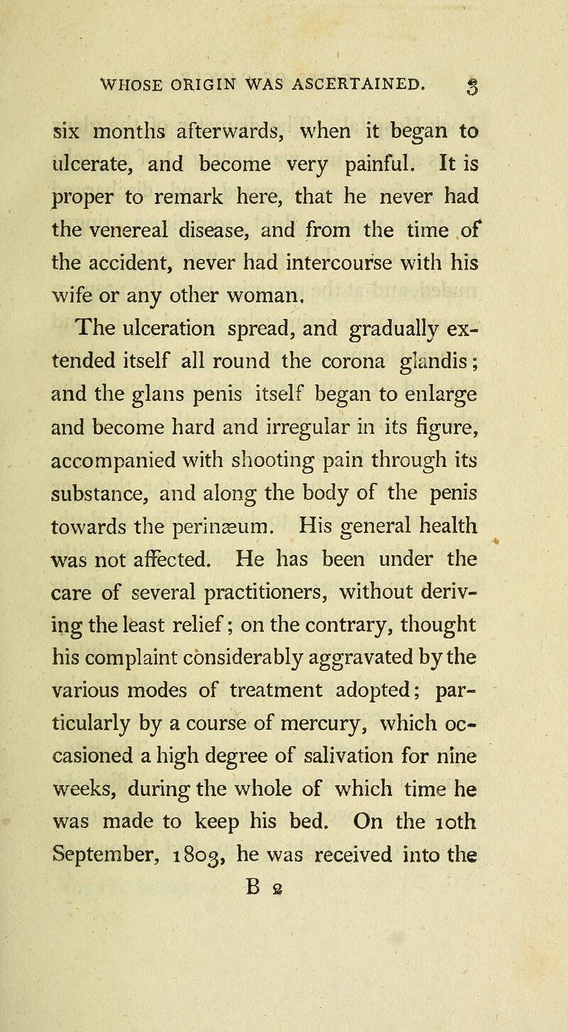 six months afterwards, when it began to ulcerate, and become very painful. It is proper to remark here, that he never had the venereal disease, and from the time of* the accident, never had intercourse with his wife or any other w^oman. The ulceration spread, and gradually ex- tended itself all round the corona glandis; and the glans penis itself began to enlarge and become hard and irregular in its figure, accompanied with shooting pain through its substance, and along the body of the penis towards the perineum. His general health was not affected. He has been under the care of several practitioners, without deriv- ing the least relief; on the contrary, thought his complaint considerably aggravated by the various modes of treatment adopted; par- ticularly by a course of mercury, which oc- casioned a high degree of salivation for nine weeks, during the whole of which time he was made to keep his bed. On the 10th September, 1803, he was received into the B s