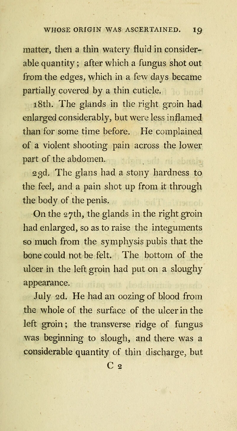 matter, then a thin watery fluid in consider- able quantity; after which a fungus shot out from the edges, which in a few days became partially covered by a thin cuticle. 18th. The glands in the right groin had enlarged considerably, but were less inflamed than for some time before. He complained of a violent shooting pain across the lower part of the abdomen. 23d. The glans had a stony hardness to the feel, and a pain shot up from it through the body of the penis. On the 27th, the glands in the right groin had enlarged, so as to raise the integuments so much from the symphysis pubis that the bone could not be felt. The bottom of the ulcer in the left groin had put on a sloughy appearance. July 2d. He had an oozing of blood from the whole of the surface of the ulcer in the left groin; the transverse ridge of fungus was beginning to slough, and there was a considerable quantity of thin discharge, but C 2