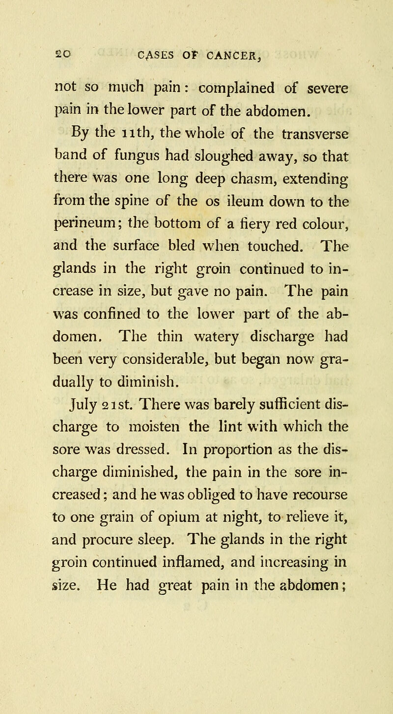 not so much pain: complained of severe pain in the lower part of the abdomen. By the nth, the whole of the transverse band of fungus had sloughed away, so that there was one long deep chasm, extending from the spine of the os ileum down to the perineum; the bottom of a fiery red colour, and the surface bled when touched. The glands in the right groin continued to in- crease in size, but gave no pain. The pain was confined to the lower part of the ab- domen. The thin watery discharge had been very considerable, but began now gra- dually to diminish. July 21 St. There was barely sufficient dis- charge to moisten the lint with which the sore was dressed. In proportion as the dis- charge diminished, the pain in the sore in- creased ; and he was obliged to have recourse to one grain of opium at night, to relieve it, and procure sleep. The glands in the right groin continued inflamed, and increasing in size. He had great pain in the abdomen;