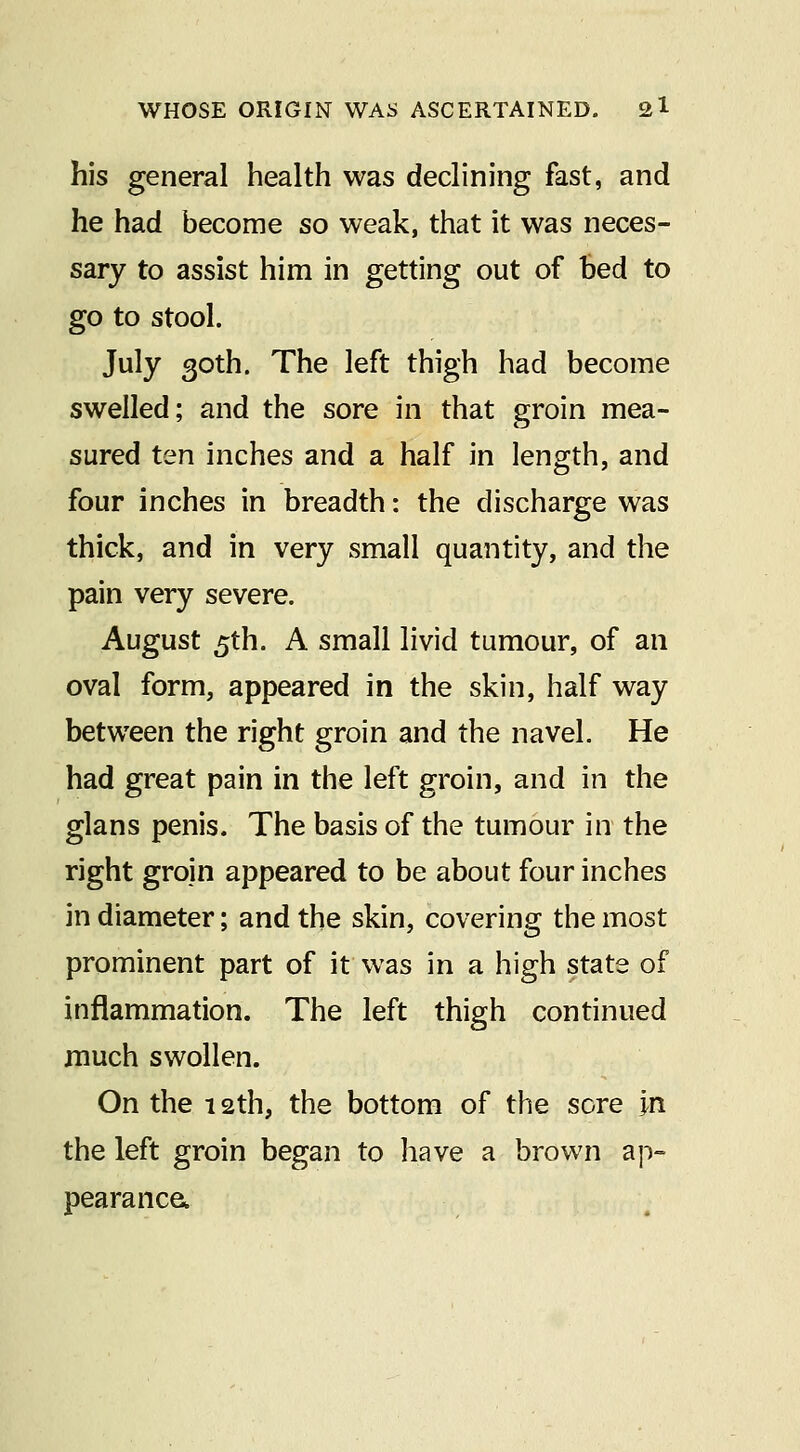 his general health was declining fast, and he had become so weak, that it was neces- sary to assist him in getting out of bed to go to stool. July 30th. The left thigh had become swelled; and the sore in that groin mea- sured ten inches and a half in length, and four inches in breadth: the discharge was thick, and in very small quantity, and the pain very severe. August 5th. A small livid tumour, of an oval form, appeared in the skin, half way between the right groin and the navel. He had great pain in the left groin, and in the glans penis. The basis of the tumour in the right groin appeared to be about four inches in diameter; and the skin, covering the most prominent part of it was in a high state of inflammation. The left thigh continued much swollen. On the 12th, the bottom of the sore In the left groin began to have a brown a]-)- pearanca