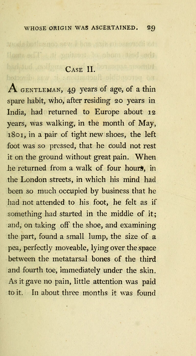 Case II. A GENTLEMAN, 49 years of age, of a thin spare habit, who, after residing 20 years in India, had returned to Europe about 12 years, was walking, in the month of May, 1801, in a pair of tight new shoes, the left foot was so pressed, that he could not rest it on the ground without great pain. When he returned from a walk of four hours, in the London streets, in which his mind had been so much occupied by business that he had not attended to his foot, he felt as if something had started in the middle of it; and, on taking off the shoe, and examining the part, found a small lump, the size of a pea, perfectly moveable, lying over the space between the metatarsal bones of the third and fourth toe, immediately under the skin. As it gave no pain, little attention was paid to it. In about three months it was found