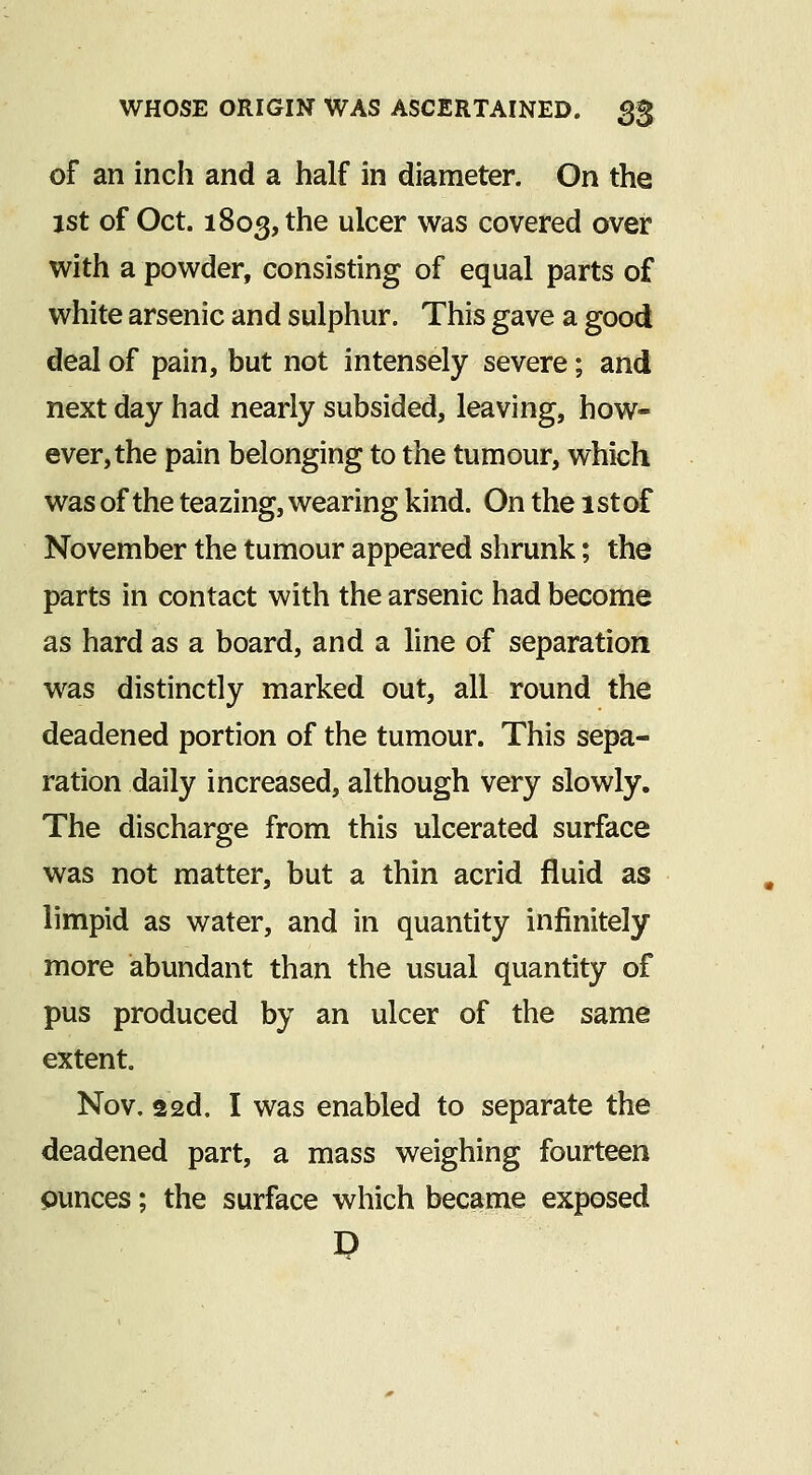 of an inch and a half in diameter. On the 1st of Oct. 1803, the ulcer was covered over with a powder, consisting of equal parts of white arsenic and sulphur. This gave a good deal of pain, but not intensely severe; and next day had nearly subsided, leaving, how- ever, the pain belonging to the tumour, which was of the teazing, wearing kind. On the 1st of November the tumour appeared shrunk; the parts in contact with the arsenic had become as hard as a board, and a line of separation was distinctly marked out, all round the deadened portion of the tumour. This sepa- ration daily increased, although very slowly. The discharge from this ulcerated surface was not matter, but a thin acrid fluid as limpid as water, and in quantity infinitely more abundant than the usual quantity of pus produced by an ulcer of the same extent. Nov. 22d. I was enabled to separate the deadened part, a mass weighing fourteen ounces; the surface which became exposed D